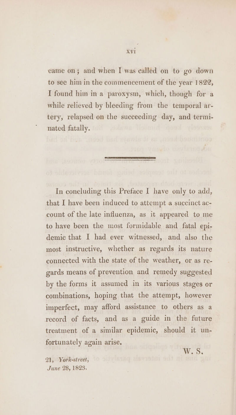 came on; and when I was called on to go down to see him in the commencement of the year 1822, I found him in a paroxysm, which, though for a while relieved by bleeding from the temporal ar- tery, relapsed on the succeeding day, and termi- nated fatally. In concluding this Preface I have only to add, that I have been induced to attempt a succinct ac- count of the late influenza, as it appeared to me to have been the most formidable and fatal epi- demic that I had ever witnessed, and also the most instructive, whether as regards its nature connected with the state of the weather, or as re- gards means of prevention and remedy suggested by the forms it assumed in its various stages or combinations, hoping that the attempt, however imperfect, may afford assistance to others as a record of facts, and as a guide in the future treatment of a similar epidemic, should it un- fortunately again arise. W.S., 21, York-street, June 28, 1823.