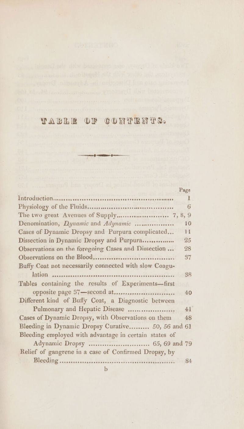TABLE OF GONTENYTS, eed aoe lt, ON Page INETOMUCTION....s00crsevsererccersencesvenessseccevevespusessnense -. Physiology of the Fluids......cssoccosssavssereseecescovseeecs 6 Hue two great Aventies-OF Supply... cccscesecccesastes Uy G5 9 Denomination, Dynamic and Adynamic ......000+8 scones PO Cases of Dynamic Dropsy and Purpura complicated... 11 Dissection in Dynamic Dropsy and Purpura...coccevee 25 Observations on the foregoing Cases and Dissection... 28 Observations on dhe-Blood (siete tbl estectses! = 37 Buffy Coat not necessarily connected with slow Coagu- ISTIC csieiane is paeiannonene siiaitancivvwenasnssvetieeGlyy a 38 Tables containing the results of Experiments—first opposite page 37—second at....... posne asteaeont tee lo AO Different kind of Buffy Coat, a Diagnostic between Pulmonary and Hepatic Disease .,.............. ‘srteti itl Cases of Dynamic Dropsy, with Observations on them 4S Bleeding in Dynamic Drepsy Curative......... 50, 56 and 61 Bleeding employed with advantage in certain states of AOy aC DOPEY lic. ncecercnavcenseceresse 65, 69 and 79 Relief of gangrene in a case of Confirmed Dropsy, by PVOBUINS «cncnveacas Ae ee eee sie SUB LASED alo SE. 84: b