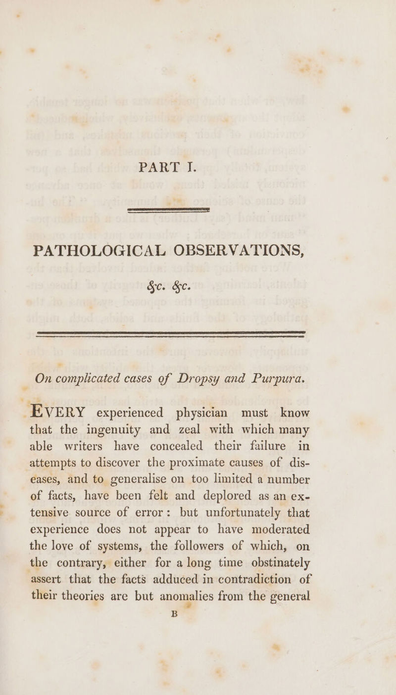 PART. J. PATHOLOGICAL OBSERVATIONS, Sc. &amp;. On complicated cases of Dropsy and Purpura. EVERY experienced physician must know that the ingenuity and zeal with which many able writers have concealed their failure in attempts to discover the proximate causes of dis- eases, and to generalise on too limited a number of facts, have been felt and deplored as an ex- tensive source of error: but unfortunately that experience does not appear to have moderated the love of systems, the followers of which, on the contrary, either for along time obstinately assert that the facts adduced in contradiction of their theories are but anomalies from the general B