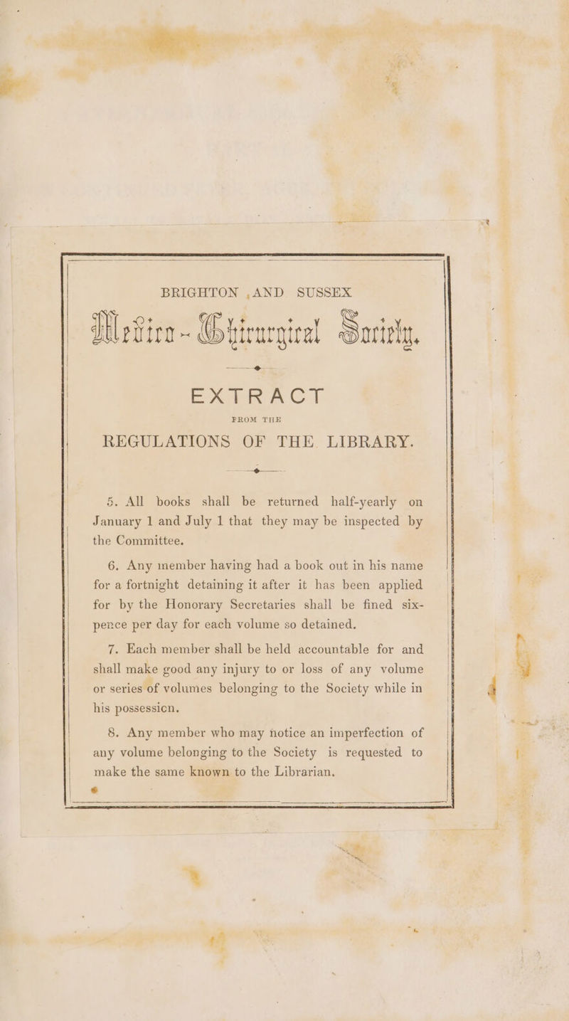 BRIGHTON ,AND SUSSEX Wevice~ Ghirurgical Sarily, — ——_-@— — = EATER ACT REGULATIONS OF THE. LIBRARY. = — LF = §. All books shall be returned half-yearly on January 1 and July 1 that they may be inspected by the Committee. 6. Any inember having had a book out in his name for a fortnight detaining it after it has been applied for by the Honorary Secretaries shall be fined six- pence per day for each volume so detained. 7. Each member shall be held accountable for and shall make good any injury to or loss of any volume his possession. 8. Any member who may notice an imperfection of any volume belonging to the Society is requested to make the same known to the Librarian. «