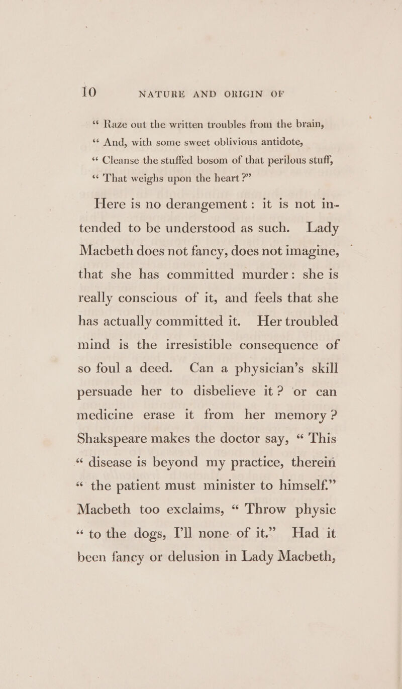 ‘¢ Raze out the written troubles from the brain, «¢ And, with some sweet oblivious antidote, ‘¢ Cleanse the stuffed bosom of that perilous stuff, ‘* That weighs upon the heart ?” Here is no derangement: it is not in- tended to be understood as such. Lady Macbeth does not fancy, does not imagine, that she has committed murder: she is really conscious of it, and feels that she has actually committed it. Her troubled mind is the irresistible consequence of so foul a deed. Can a physician’s skill persuade her to disbelieve it ? or can medicine erase it from her memory ? Shakspeare makes the doctor say, “ This “ disease is beyond my practice, therein “ the patient must minister to himself.” Macbeth too exclaims, “ Throw physic “ to the dogs, Pll none of it.’ Had it been fancy or delusion in Lady Macbeth,
