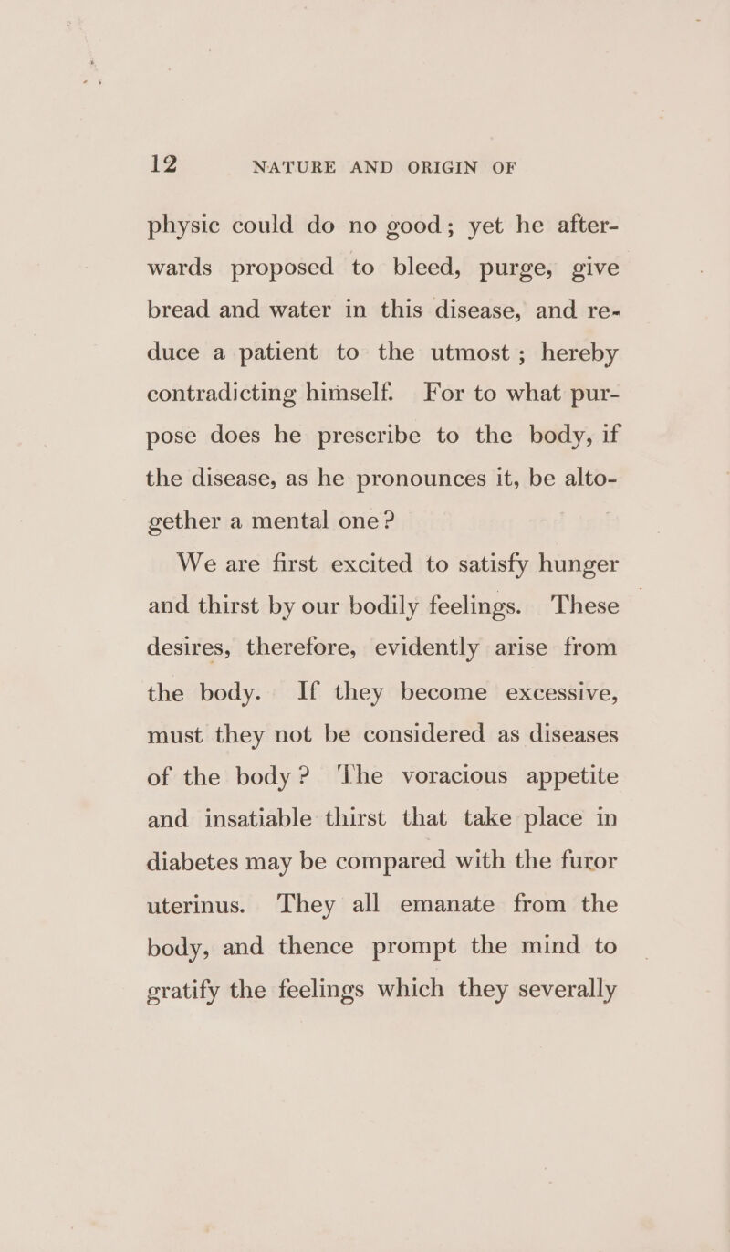 physic could do no good; yet he after- wards proposed to bleed, purge, give bread and water in this disease, and re- duce a patient to the utmost ; hereby contradicting himself. For to what pur- pose does he prescribe to the body, if the disease, as he pronounces it, be alto- gether a mental one? We are first excited to satisfy hunger and thirst by our bodily feelings. These — desires, therefore, evidently arise from the body. If they become excessive, must they not be considered as diseases of the body? ‘The voracious appetite and insatiable thirst that take place in diabetes may be compared with the furor uterinus. They all emanate from the body, and thence prompt the mind to gratify the feelings which they severally