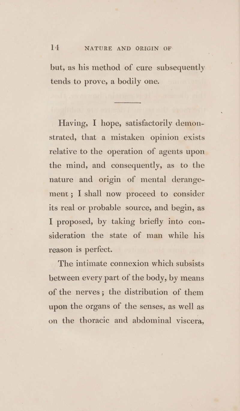 but, as his method of cure subsequently tends to prove, a bodily one. Having, I hope, satisfactorily demon- strated, that a mistaken opinion exists relative to the operation of agents upon the mind, and consequently, as to the nature and origin of mental derange- ment; I shall now proceed to consider its real or probable source, and begin, as I proposed, by taking briefly into con- sideration the state of man while his reason is perfect. The intimate connexion which subsists between every part of the body, by means of the nerves; the distribution of them upon the organs of the senses, as well as on the thoracic and abdominal viscera,