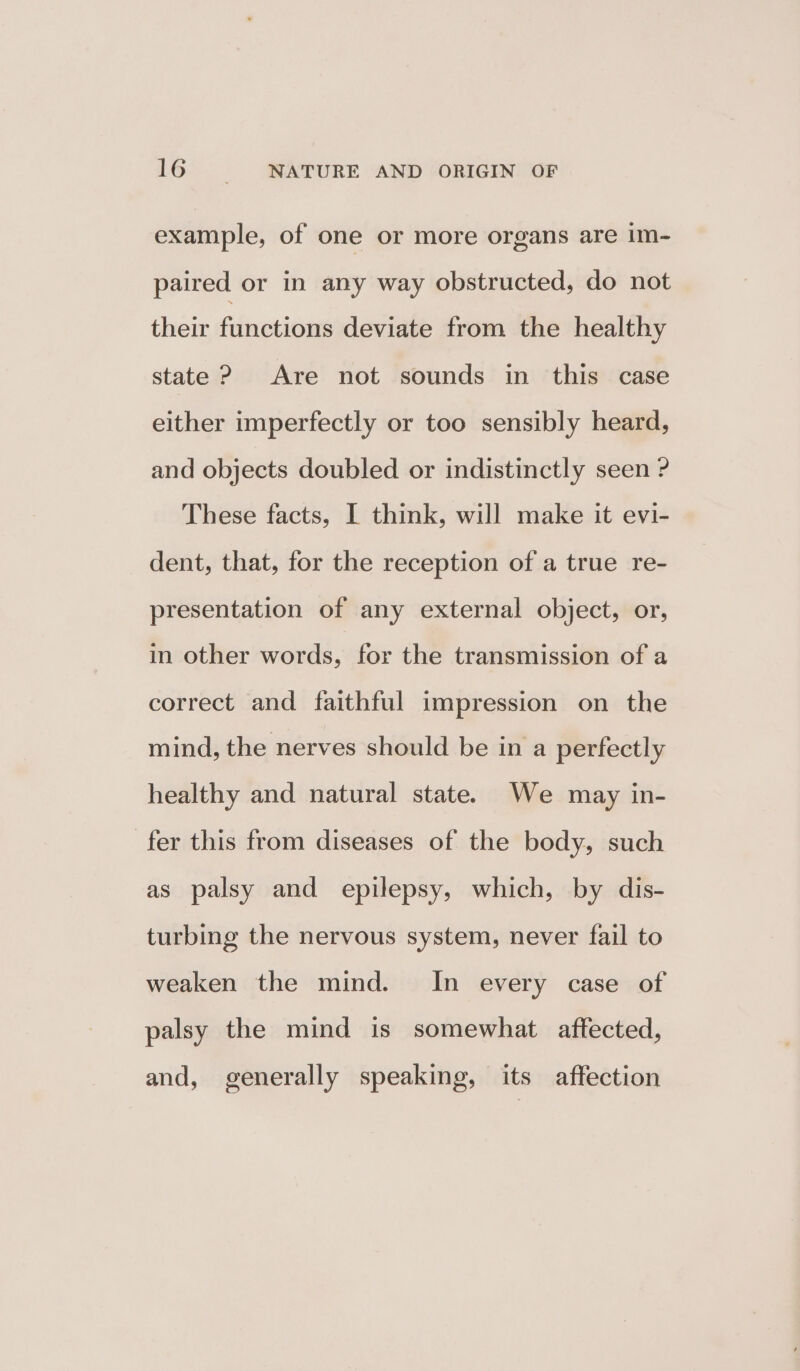 example, of one or more organs are im- paired or in any way obstructed, do not their functions deviate from the healthy state ? Are not sounds in this case either imperfectly or too sensibly heard, and objects doubled or indistinctly seen ? These facts, I think, will make it evi- dent, that, for the reception of a true re- presentation of any external object, or, in other words, for the transmission of a correct and faithful impression on the mind, the nerves should be in a perfectly healthy and natural state. We may in- fer this from diseases of the body, such as palsy and epilepsy, which, by dis- turbing the nervous system, never fail to weaken the mind. In every case of palsy the mind is somewhat affected, and, generally speaking, its affection