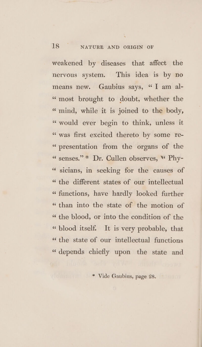 weakened by diseases that affect the nervous system. This idea is by no means new. Gaubius says, “I am al- “most brought to doubt, whether the “ mind, while it is joined to the body, “would ever begin to think, unless it “was first excited thereto by some re- “presentation from the organs of the “ senses.” * Dr. Cullen observes, ** Phy- *“* sicians, in seeking for the causes of “the different states of our intellectual “ functions, have hardly looked further “than into the state of the motion of ‘‘ the blood, or into the condition of the “ blood itself. It is very probable, that * the state of our intellectual functions “depends chiefly upon the state and * Vide Gaubius, page 28.