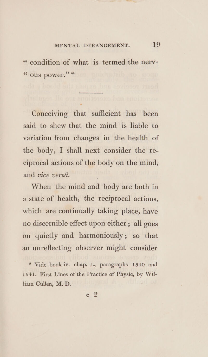 ‘‘ condition of what is termed the nerv- ‘“ ous power.” 7% Conceiving that sufficient has been said to shew that the mind is liable to variation from changes in the health of the body, I shall next consider the re- ciprocal actions of the body on the mind, and vice versd. When the mind and body are both in a state of health, the reciprocal actions, which are continually taking place, have no discernible effect upon either ; all goes on quietly and harmoniously; so that an unreflecting observer might consider * Vide book iv. chap. 1., paragraphs 1540 and 1541. First Lines of the Practice of Physic, by Wil- liam Cullen, M. D. GZ