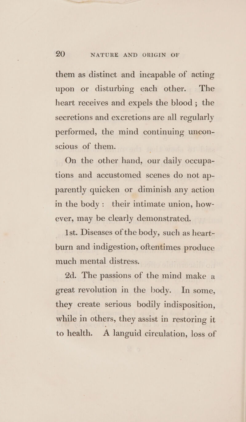 them as distinct and incapable of acting upon or disturbing each other. The heart receives and expels the blood ; the secretions and excretions are all regularly performed, the mind continuing uncon- scious of them. ) On the other hand, our daily occupa- tions and accustomed scenes do not ap- parently quicken or diminish any action in the body: their intimate union, how- ever, may be clearly demonstrated. 1st. Diseases of the body, such as heart- burn and indigestion, oftentimes produce much mental distress. 2d. The passions of the mind make a great revolution in the body. In some, they create serious bodily indisposition, while in others, they assist in restoring it to health. A languid circulation, loss of