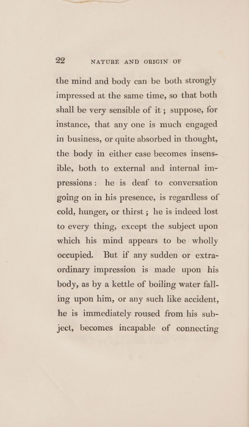 the mind and body can be both strongly impressed at the same time, so that both shall be very sensible of it ; suppose, for instance, that any one is much engaged in business, or quite absorbed in thought, the body in either case becomes insens- ible, both to external and internal im- pressions: he is deaf to conversation going on in his presence, is regardless of cold, hunger, or thirst ; he is indeed lost to every thing, except the subject upon which his mind appears to be wholly occupied. But if any sudden or extra- ordinary impression is made upon his body, as by a kettle of boiling water fall- ing upon him, or any such like accident, he is immediately roused from his sub- ject, becomes incapable of connecting
