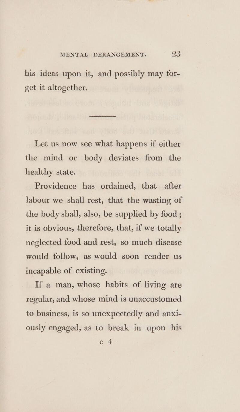 his ideas upon it, and possibly may for- get it altogether. Let us now see what happens if either the mind or body deviates from the healthy state. Providence has ordained, that after labour we shall rest, that the wasting of the body shall, also, be supplied by food ; it is obvious, therefore, that, if we totally neglected food and rest, so much disease would follow, as would soon render us incapable of existing. If a man, whose habits of living are regular, and whose mind is unaccustomed to business, is so unexpectedly and anxi- ously engaged, as to break in upon his c 4