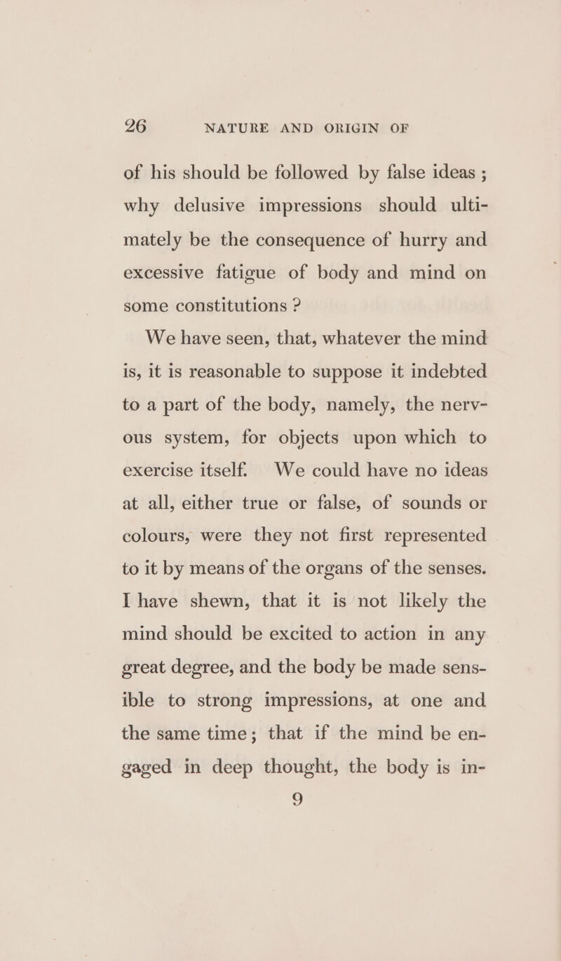 of his should be followed by false ideas ; why delusive impressions should ulti- mately be the consequence of hurry and excessive fatigue of body and mind on some constitutions ? We have seen, that, whatever the mind is, it is reasonable to suppose it indebted to a part of the body, namely, the nerv- ous system, for objects upon which to exercise itself. We could have no ideas at all, either true or false, of sounds or colours, were they not first represented to it by means of the organs of the senses. I have shewn, that it is not likely the mind should be excited to action in any great degree, and the body be made sens- ible to strong impressions, at one and the same time; that if the mind be en- gaged in deep thought, the body is in- 2