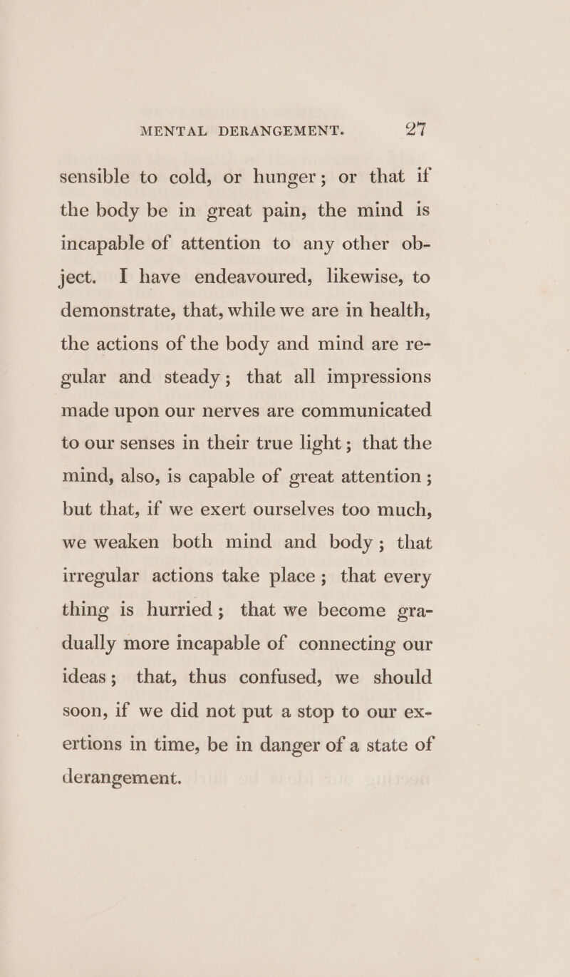sensible to cold, or hunger; or that if the body be in great pain, the mind is incapable of attention to any other ob- ject. I have endeavoured, likewise, to demonstrate, that, while we are in health, the actions of the body and mind are re- gular and steady; that all impressions made upon our nerves are communicated to our senses in their true light; that the mind, also, is capable of great attention ; but that, if we exert ourselves too much, we weaken both mind and body; that irregular actions take place; that every thing is hurried; that we become gra- dually more incapable of connecting our ideas; that, thus confused, we should soon, if we did not put a stop to our ex- ertions in time, be in danger of a state of derangement.