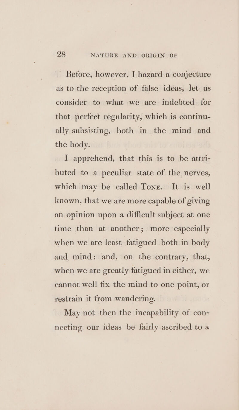 Before, however, I hazard a conjecture as to the reception of false ideas, let us consider to what we are. indebted for that perfect regularity, which is continu- ally subsisting, both in the mind and the body. I apprehend, that this is to be attri- buted to a peculiar state of the nerves, which may be called Tone. It is well known, that we are more capable of giving an opinion upon a difficult subject at one time than at another; more especially when we are least fatigued both in body and mind: and, on the contrary, that, when we are greatly fatigued in either, we cannot well fix the mind to one point, or restrain it from wandering. May not then the incapability of con- necting our ideas be fairly ascribed to a