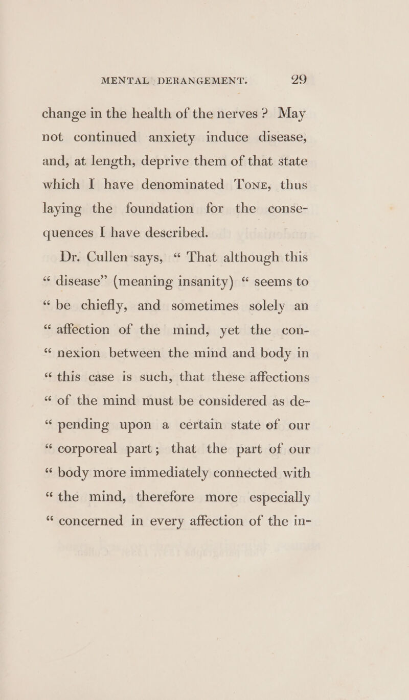 change in the health of the nerves ? May not continued anxiety induce disease, and, at length, deprive them of that state which I have denominated Toner, thus laying the foundation for the conse- quences I have described. Dr. Cullen says, “ That although this ““ disease” (meaning insanity) “ seems to “be chiefly, and sometimes solely an “ affection of the mind, yet the con- “ nexion between the mind and body in ‘‘ this case is such, that these affections “ of the mind must be considered as de- “ pending upon a certain state of our “ corporeal part; that the part of our “ body more immediately connected with “the mind, therefore more especially “concerned in every affection of the in-