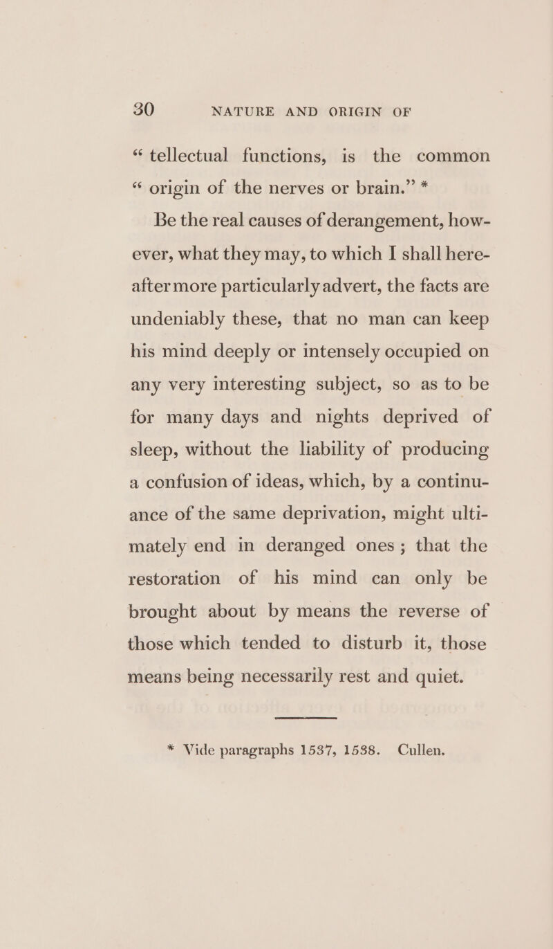 “ tellectual functions, is the common “ origin of the nerves or brain.” * Be the real causes of derangement, how- ever, what they may, to which I shall here- after more particularly advert, the facts are undeniably these, that no man can keep his mind deeply or intensely occupied on any very interesting subject, so as to be for many days and nights deprived of sleep, without the liability of producing a confusion of ideas, which, by a continu- ance of the same deprivation, might ulti- mately end in deranged ones; that the restoration of his mind can only be brought about by means the reverse of those which tended to disturb it, those means being necessarily rest and quiet. * Vide paragraphs 1537, 1538. Cullen.