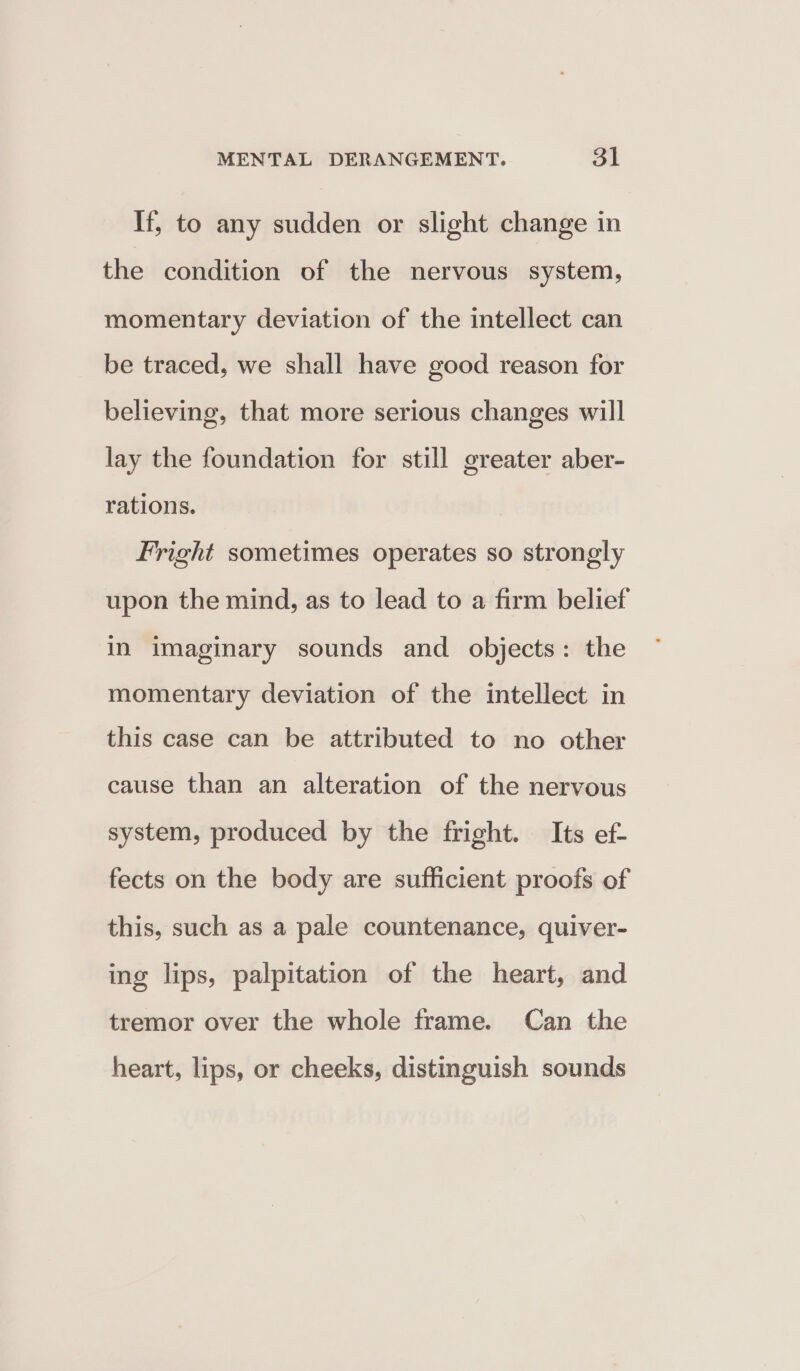 If, to any sudden or slight change in the condition of the nervous system, momentary deviation of the intellect can be traced, we shall have good reason for believing, that more serious changes will lay the foundation for still greater aber- rations. Fright sometimes operates so strongly upon the mind, as to lead to a firm belief in imaginary sounds and objects: the momentary deviation of the intellect in this case can be attributed to no other cause than an alteration of the nervous system, produced by the fright. Its ef- fects on the body are sufficient proofs of this, such as a pale countenance, quiver- ing lips, palpitation of the heart, and tremor over the whole frame. Can the heart, lips, or cheeks, distinguish sounds