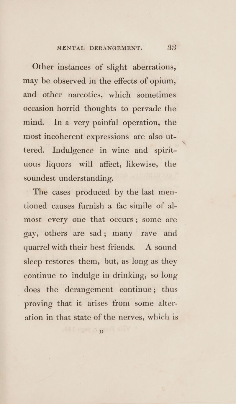 Other instances of slight aberrations, may be observed in the effects of opium, and other narcotics, which sometimes occasion horrid thoughts to pervade the mind. Ina very painful operation, the most incoherent expressions are also ut- _ tered. Indulgence in wine and _spirit- uous liquors will affect, likewise, the soundest understanding. The cases produced by the last men- tioned causes furnish a fac simile of al- most every one that occurs; some are gay, others are sad; many rave and quarrel with their best friends. A sound sleep restores them, but, as long as they continue to indulge in drinking, so long does the derangement continue; thus proving that it arises from some alter- ation in that state of the nerves, which is D