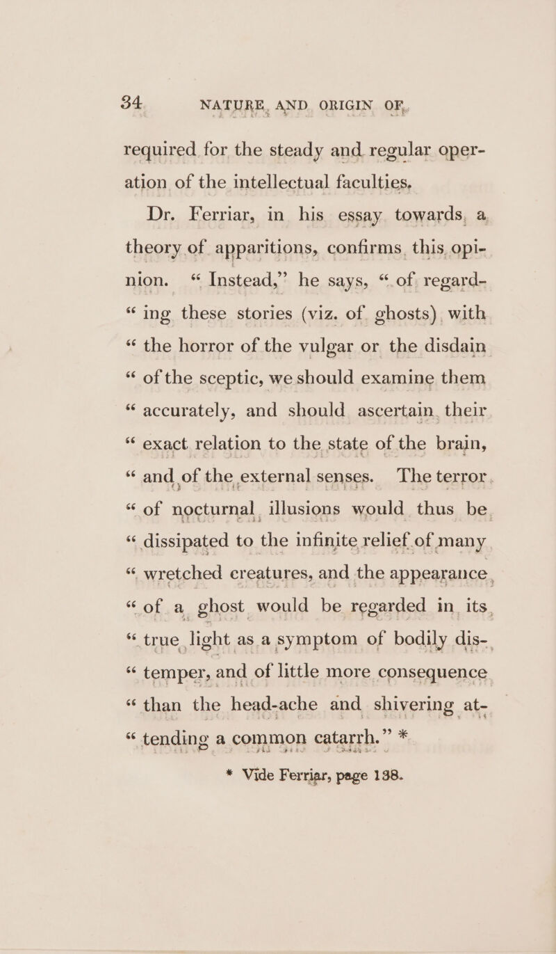 Dr. Ferriar, in his essay towards, a 6¢ 66 66 66 66 ing these stories (viz. of. ghosts) with the horror of the vulgar or the disdain of the sceptic, we should examine them accurately, and should ascertain. their exact relation to the state of the brain, and of the external senses. The terror. of nocturnal illusions would thus be. of a ghost would be regarded in. its, true light as a symptom of bodily dis-. > i ie than the head-ache and. shivering at- * Vide Ferriar, page 138.