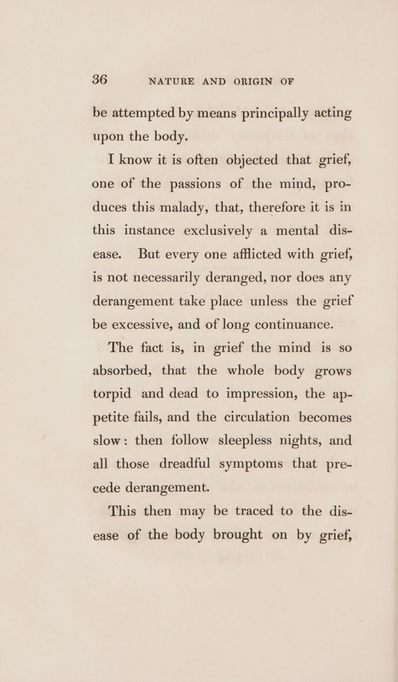be attempted by means principally acting upon the body. I know it is often objected that grief, one of the passions of the mind, pro- duces this malady, that, therefore it is in this instance exclusively a mental dis- ease. But every one afflicted with grief, is not necessarily deranged, nor does any derangement take place unless the grief be excessive, and of long continuance. The fact is, in grief the mind is so absorbed, that the whole body grows torpid and dead to impression, the ap- petite fails, and the circulation becomes slow: then follow sleepless nights, and all those dreadful symptoms that pre- cede derangement. This then may be traced to the dis- ease of the body brought on by grief,