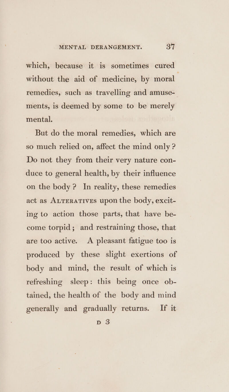 which, because it is sometimes cured without the aid of medicine, by moral remedies, such as travelling and amuse- ments, is deemed by some to be merely mental. _ But do the moral remedies, which are so much relied on, affect the mind only ? Do not they from their very nature con- duce to general health, by their influence on the body ? In reality, these remedies act as ALTERATIVEs upon the body, excit- ing to action those parts, that have be- come torpid; and restraining those, that are too active. A pleasant fatigue too is produced by these slight exertions of body and mind, the result of which is refreshing sleep: this being once ob- tained, the health of the body and mind generally and gradually returns. If it D 3
