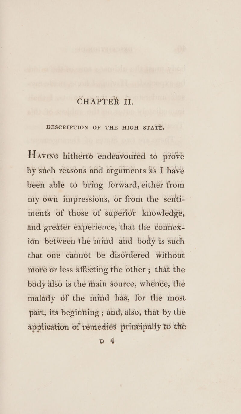 CHAPTER II. DESCRIPTION OF THE HIGH STATE. Havive hitherto endeavoured to ptove been able to bring forward, either from my own impressions, or from the senti- ments of those of superior knowledge, and greater experience, that the connex- ion betiveen the mind atid body is such that one cannot be disordered without more or less affecting the other ; that the body also is the main source, whence, the malady of the mind has, for the most part, its beginning ; and, also, that by the application of renrediés principally to the > 4