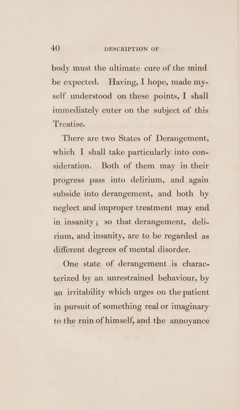 body must the ultimate cure of the mind be expected. Having, | hope, made my- self understood on these points, I shall immediately enter on the subject of this Treatise. There are two States of Derangement, which I shall take particularly into con- sideration. Both of them may in their progress pass into delirium, and again subside into derangement, and both by neglect and improper treatment may end in insanity; so that derangement, deli- rium, and insanity, are to be regarded as different degrees of mental disorder. One state of derangement is charac- terized by an unrestrained behaviour, by an irritability which urges on the patient | in pursuit of something real or imaginary to the ruin. of himself, and the annoyance