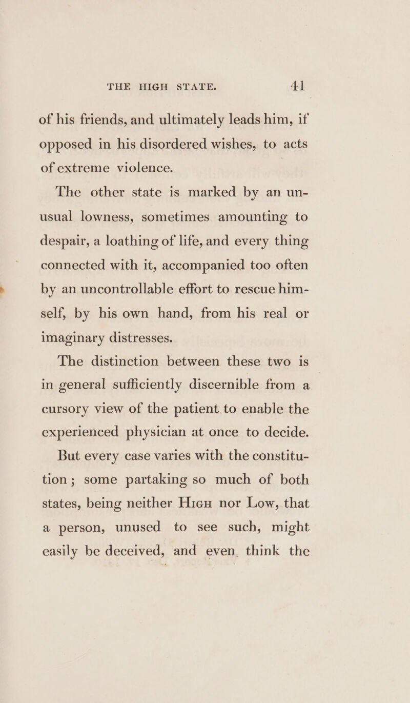 of his friends, and ultimately leads him, if opposed in his disordered wishes, to acts of extreme violence. The other state is marked by an un- usual lowness, sometimes amounting to despair, a loathing of life, and every thing connected with it, accompanied too often by an uncontrollable effort to rescue him- self, by his own hand, from his real or imaginary distresses. The distinction between these two is in general sufficiently discernible from a cursory view of the patient to enable the experienced physician at once to decide. But every case varies with the constitu- tion; some partaking so much of both states, being neither Hicu nor Low, that a person, unused to see such, might easily be deceived, and even. think the