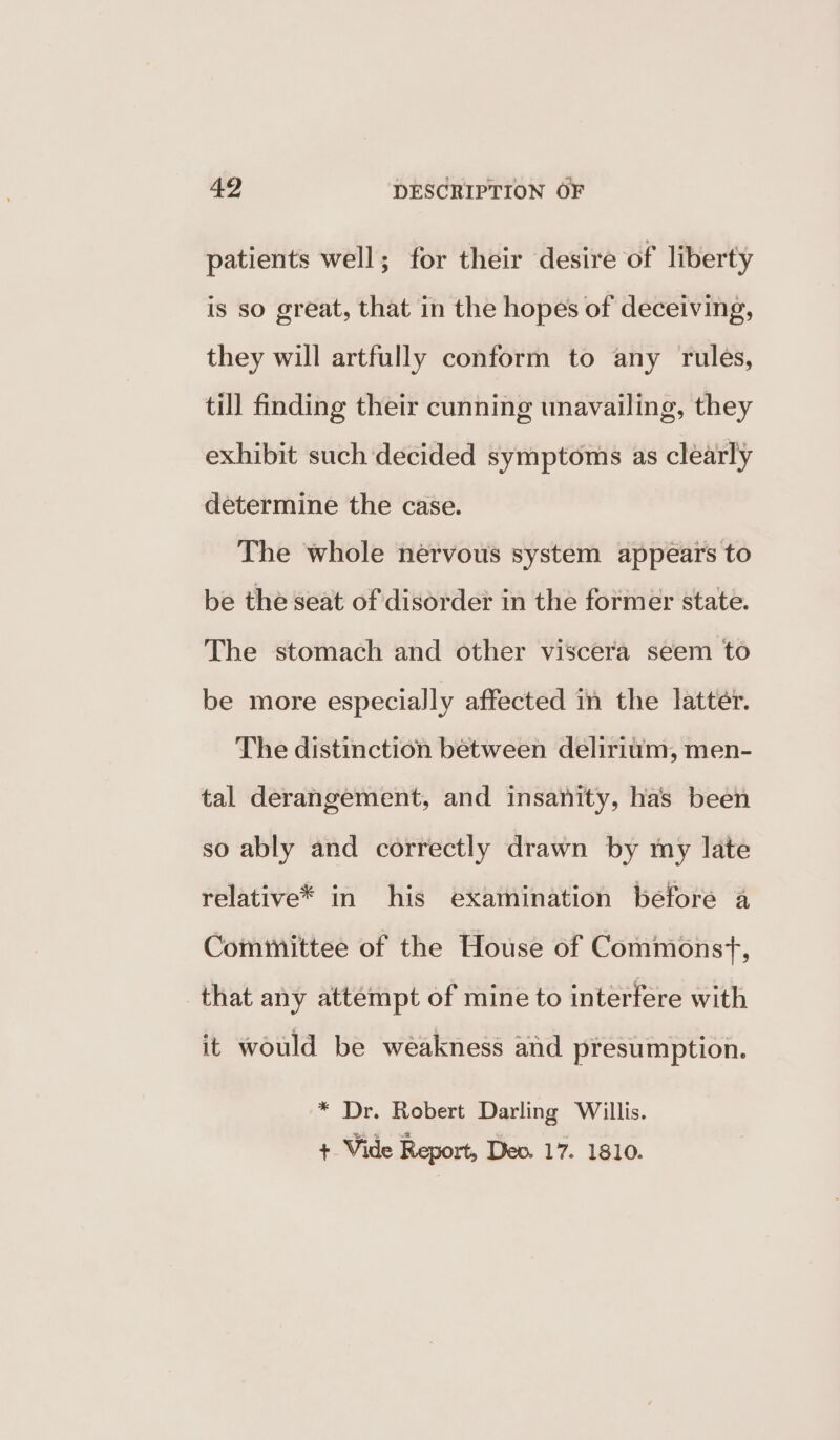 patients well; for their desire of liberty is so great, that in the hopes of deceiving, they will artfully conform to any rules, till finding their cunning unavailing, they exhibit such decided symptoms as clearly determine the case. The whole nervous system appears to be the seat of disorder in the former state. The stomach and other viscera seem to be more especially affected in the latter. The distinction between delirium, men- tal derangement, and insanity, has been so ably and correctly drawn by my late relative* in his examination before a Committee of the House of Commonst, that any attempt of mine to interfere with it would be weakness and presumption. * Dr. Robert Darling Willis. Sa + Vide Report, Dev. 17. 1810.