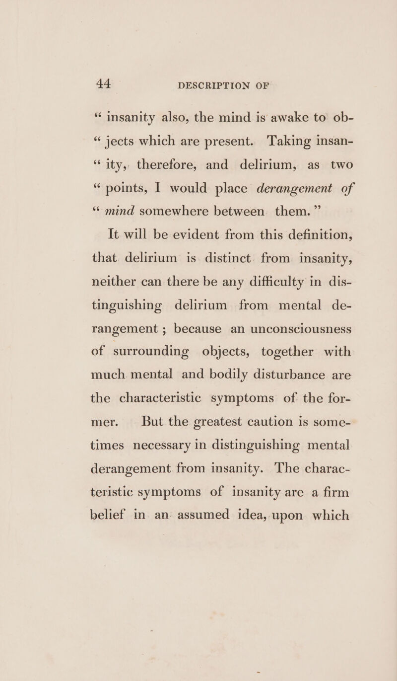 *‘ insanity also, the mind is awake to ob- “jects which are present. Taking insan- ‘“‘ ity, therefore, and delirium, as two “ points, I would place derangement of ‘‘ mind somewhere between them.” It will be evident from this definition, that delirium is. distinct from insanity, neither can there be any difficulty in dis- tinguishing delirium from mental de- rangement ; because an unconsciousness of surrounding objects, together with much mental and bodily disturbance are the characteristic symptoms of the for- mer. But the greatest caution is some- times necessary in distinguishing mental derangement. from insanity. The charac- teristic symptoms of insanity are a firm belief in an. assumed idea, upon which