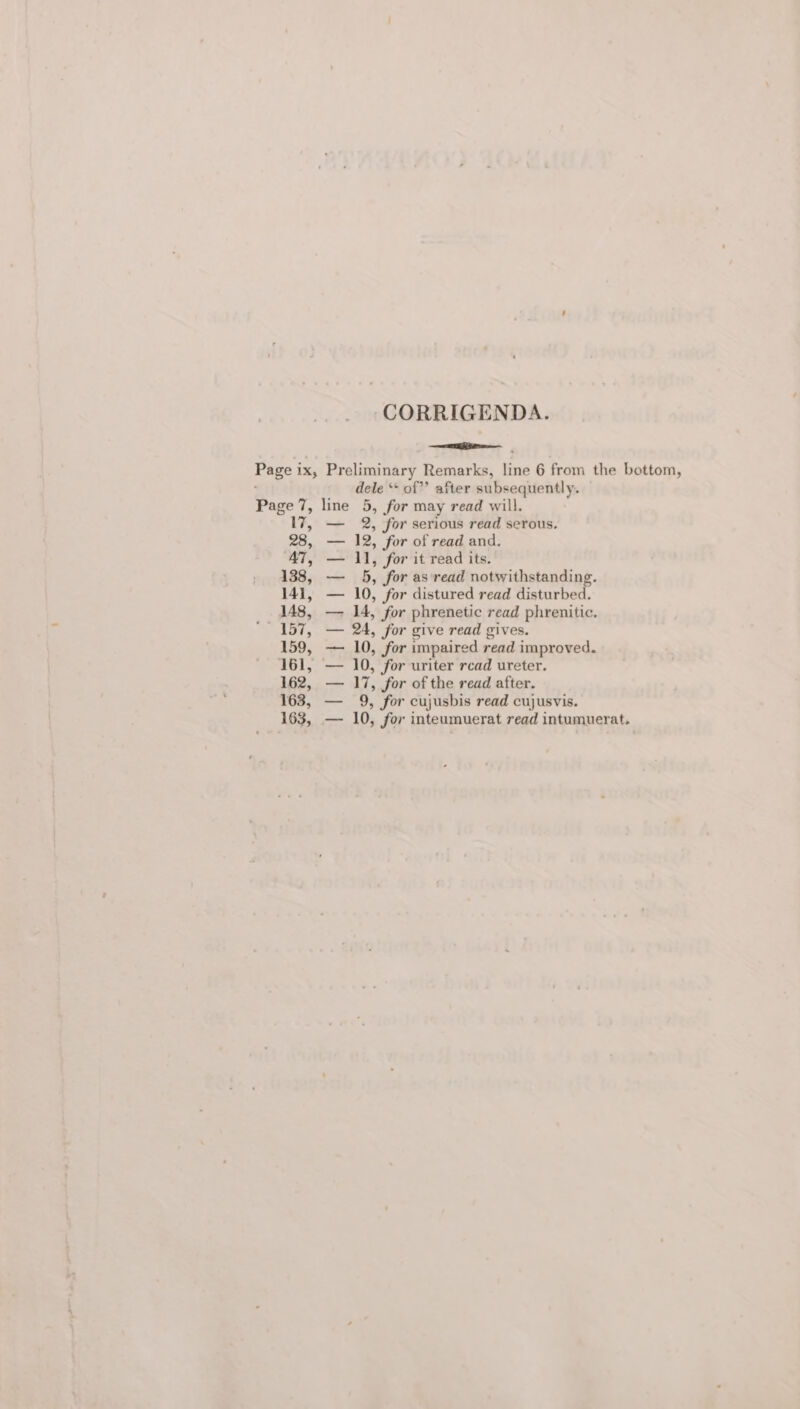 CORRIGENDA. ate Page ix, Preliminary Remarks, line 6 from the bottom, dele ** of” after subsequently. Page 7, line 5, for may read will. 17, — 2, for serious read serous. 28, — 12, for of read and. AT, — 11, for it read its. 138, —_ 5, for as ‘read notwithstanding. 141, — 10, for distured read disturbed. 148, — JA, for phrenetic read phrenitic. ‘157, — 24, for give read gives. 159, — 10, for impaired read improved. 161, — 10, for uriter rcad ureter. 162, — 17, for of the read after. 163, — 9, for cujusbis read cujusvis. 163, — 10, for inteumuerat read intumuerat.