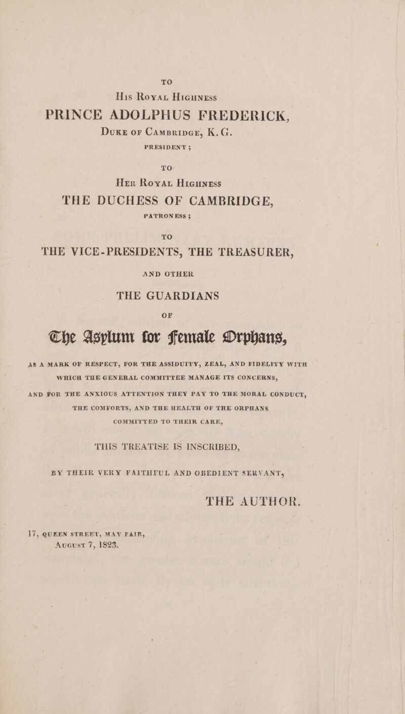 TO His Roya, Hreuness PRINCE ADOLPHUS FREDERICK, Duke or Camsrines, K.G. PRESIDENT 5 TO Her Rovar Higuness THE DUCHESS OF CAMBRIDGE, PATRONESS 5 TO THE VICE-PRESIDENTS, THE TREASURER, AND OTHER THE GUARDIANS Che Asplum for female Orphans, AS A MARK OF RESPECT, FOR THE ASSIDUITY, ZEAL, AND FIDELITY WITH WHICH THE GENERAL COMMITTEE MANAGE ITS CONCERNS, AND FOR THE ANXIOUS ATTENTION THEY PAY TO THE MORAL CONDUCT, THE COMFORTS, AND THE HEALTH OF THE ORPHANS COMMITTED TO THEIR CARE, THIS TREATISE IS INSCRIBED, BY THEIR VERY FAITHFUL AND OBEDIENT SERVANT, THE AUTHOR. 17, QUEEN STREET, MAY FAIR, Avueust 7, 1823.