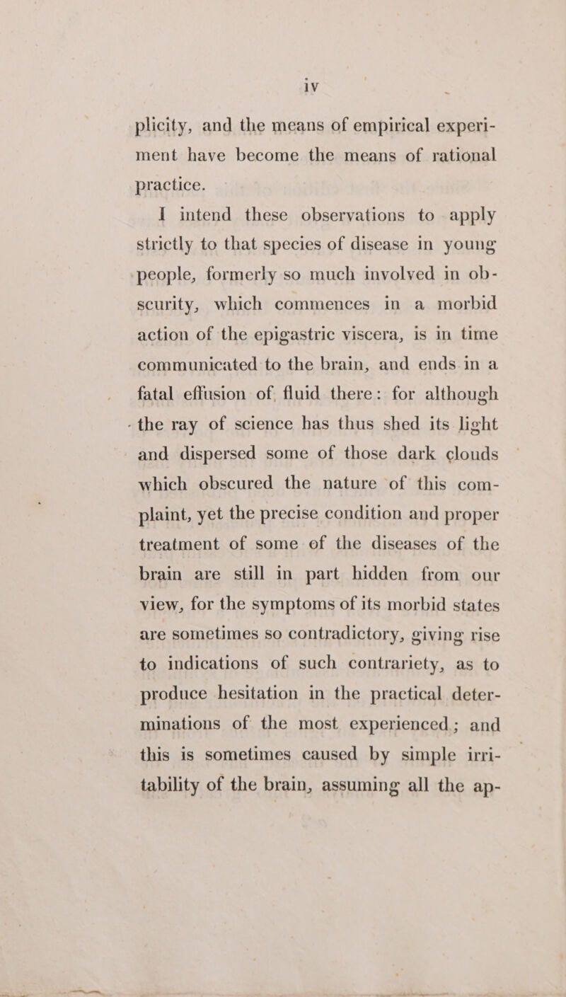 plicity, and the means of empirical experi- ment have become the means of rational practice. I intend these observations to apply strictly to that species of disease in young people, formerly so much involved in ob- scurity, which commences in a morbid action of the epigastric viscera, is in time communicated to the brain, and ends in a fatal effusion of fluid there: for although -the ray of science has thus shed its light and dispersed some of those dark clouds which obscured the nature of this com- plaint, yet the precise condition and proper treatment of some of the diseases of the brain are still in part hidden from our view, for the symptoms of its morbid states are sometimes so contradictory, giving rise to indications of such contrariety, as to produce hesitation in the practical deter- minations of the most experienced; and this is sometimes caused by simple irri- tability of the brain, assuming all the ap-