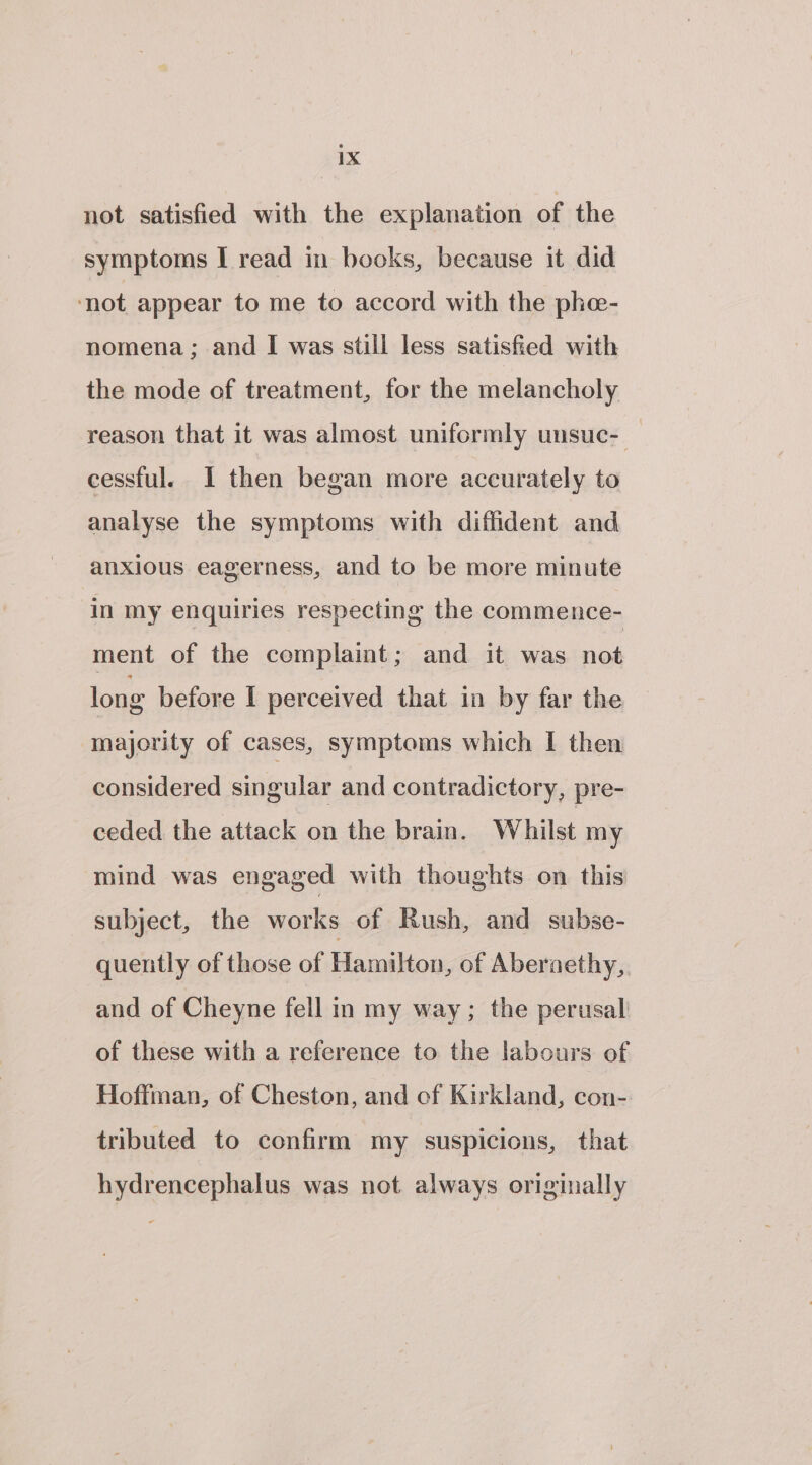 not satisfied with the explanation of the symptoms I read in books, because it did ‘not appear to me to accord with the phe- nomena; and I was still less satisfied with the mode of treatment, for the melancholy reason that it was almost uniformly unsuc- cessful. 1 then began more accurately to analyse the symptoms with diffident and anxious eagerness, and to be more minute in my enquiries respecting the commence- ment of the complaint; and it was not long before I perceived that in by far the majority of cases, symptoms which I then considered singular and contradictory, pre- ceded the attack on the brain. Whilst my mind was engaged with thoughts on this subject, the works of Rush, and subse- quently of those of Hamilton, of Abernethy, and of Cheyne fell in my way; the perusal of these with a reference to the labours of Hoffman, of Cheston, and of Kirkland, con- tributed to confirm my suspicions, that hydrencephalus was not always originally