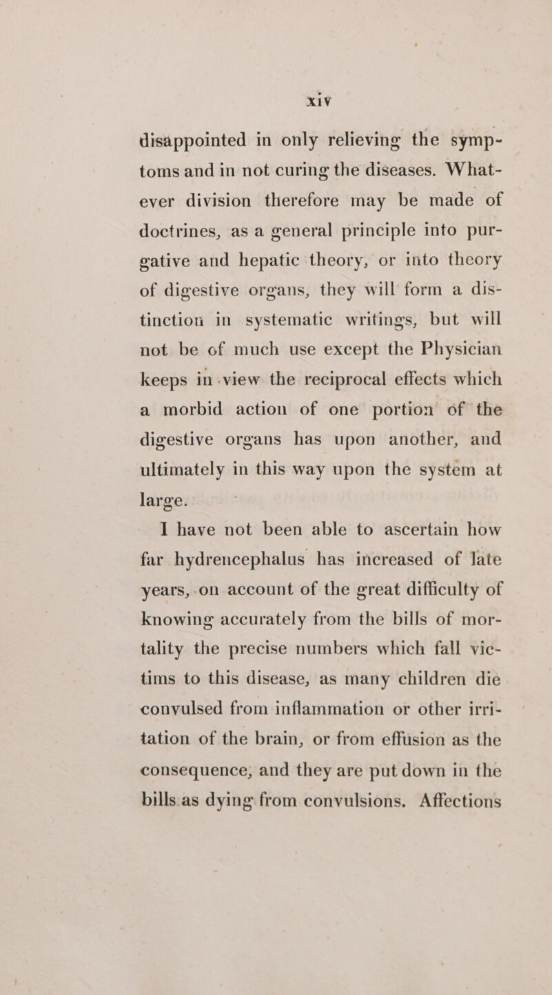 disappointed in only relieving the symp- toms and in not curing the diseases. What- ever division therefore may be made of doctrines, as a general principle into pur- gative and hepatic theory, or into theory of digestive organs, they will form a dis- tinction in systematic writings, but will not be of much use except the Physician keeps in-view the reciprocal effects which a morbid action of one portion of the digestive organs has upon another, and ultimately in this way upon the system at large. I have not been able to ascertain how far hydrencephalus has increased of late years,-on account of the great difficulty of knowing accurately from the bills of mor- tality the precise numbers which fall vic- tims to this disease, as many children die convulsed from inflammation or other irri- tation of the brain, or from effusion as the consequence, and they are put down in the bills.as dying from convulsions. Affections