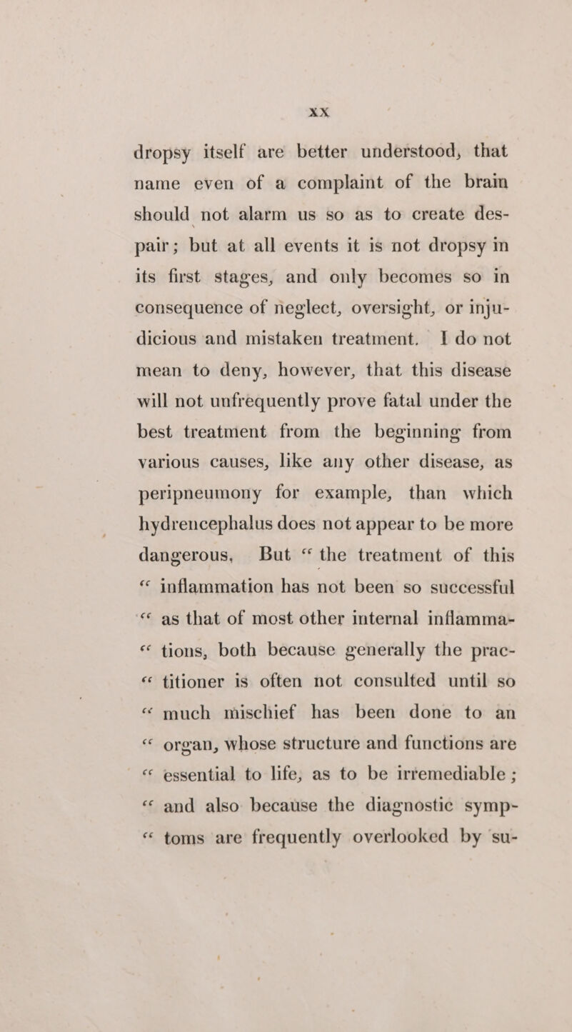 dropsy itself are better understood, that name even of a complaint of the bram should not alarm us so as to create des- pair; but at all events it is not dropsy in its first stages, and only becomes so in consequence of neglect, oversight, or inju- dicious and mistaken treatment. I do not mean to deny, however, that this disease will not unfrequently prove fatal under the best treatment from the beginning from various causes, like any other disease, as peripneumony for example, than which hydrencephalus does not appear to be more dangerous, But “ the treatment of this €¢ inflammation has not been so successful c¢ as that of most other internal inflamma- * tions, both because generally the prac- € n titioner is often not consulted until so «“ much mischief has been done to an “ organ, whose structure and functions are « essential to life, as to be irremediable ; ‘‘ and also because the diagnostic symp- «“ toms are frequently overlooked by su-