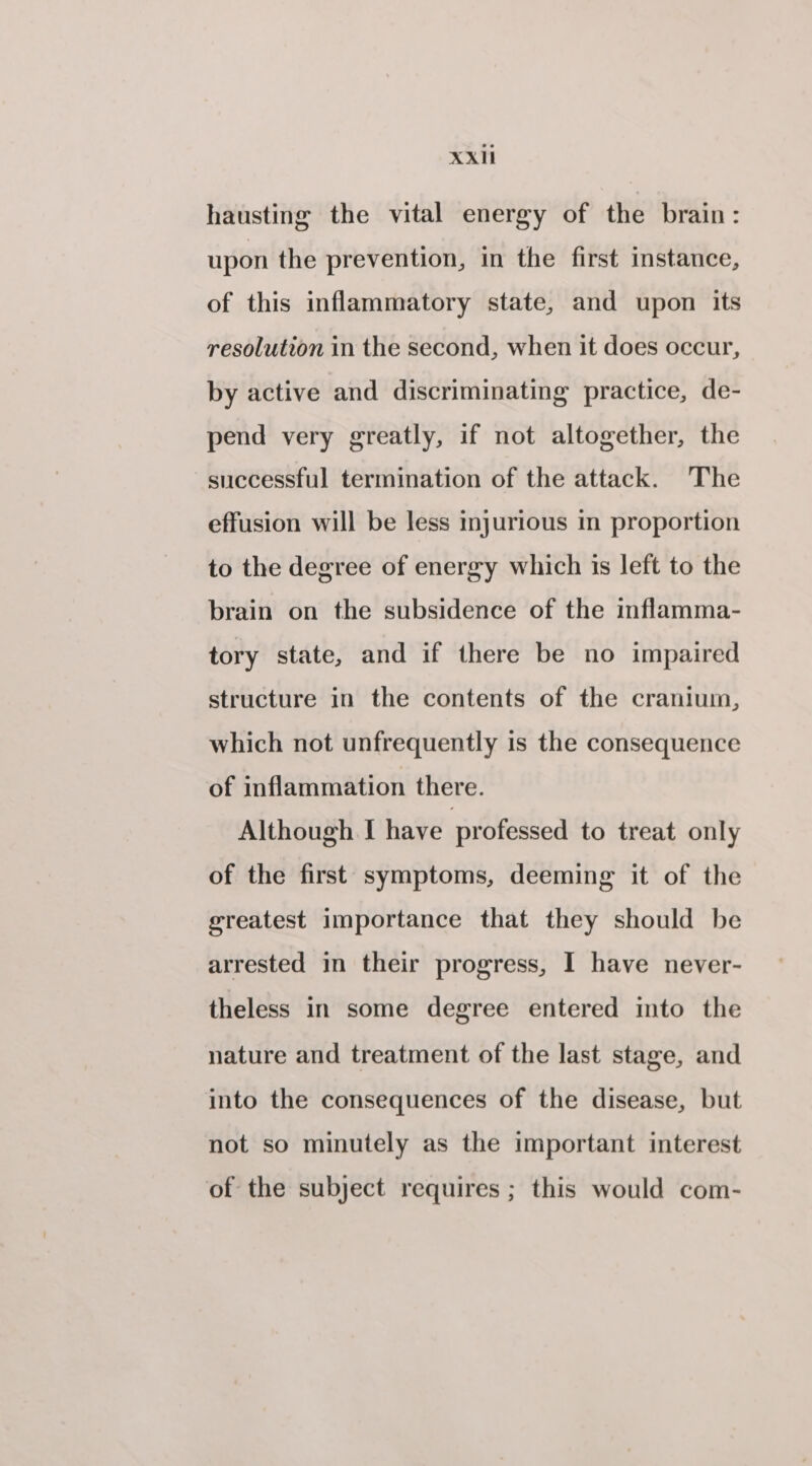 hausting the vital energy of the brain: upon the prevention, in the first instance, of this inflammatory state, and upon its resolution in the second, when it does occur, by active and discriminating practice, de- pend very greatly, if not altogether, the successful termination of the attack. The effusion will be less injurious in proportion to the degree of energy which is left to the brain on the subsidence of the inflamma- tory state, and if there be no impaired structure in the contents of the cranium, which not unfrequently is the consequence of inflammation there. Although I have professed to treat only of the first symptoms, deeming it of the greatest importance that they should be arrested in their progress, I have never- theless in some degree entered into the nature and treatment of the last stage, and into the consequences of the disease, but not so minutely as the important interest of the subject requires ; this would com-