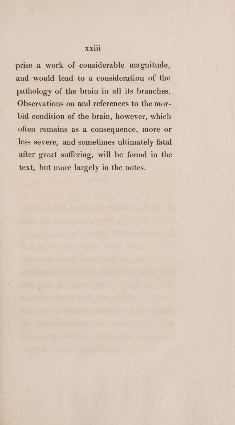 XX prise a work of considerable magnitude, and would lead to a consideration of the pathology of the brain in all its branches. Observations on and references to the mor- bid condition of the brain, however, which often remains as a consequence, more or less severe, and sometimes ultimately fatal after great suffering, will be found in the text, but more largely in the notes.