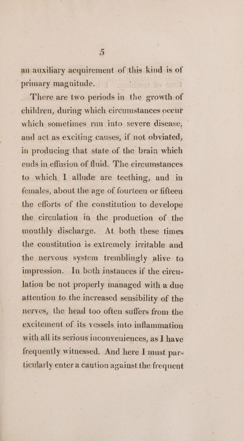 an auxiliary acquirement of ‘this kind is of primary magnitude. There are two periods in the growth of children, during which circumstances occur which sometimes run into severe disease, — and act as exciting causes, if not obviated, in producing that state of the brain which ends in effusion of fluid. The circumstances to which, I allude are teething, and in females, about the age of fourteen or fifteen the efforts of the constitution to develope the circulation in the production of the monthly discharge. At both these times the constitution is extremely irritable and the nervous system tremblingly alive to impression. In both instances if the circu- Jation be not properly managed with a due attention to the increased sensibility of the nerves, the head too often suffers from the excitement of its vessels. into inflammation with all its serious inconveniences, as I have frequently witnessed. And here I must par- ticularly enter a caution against the frequent