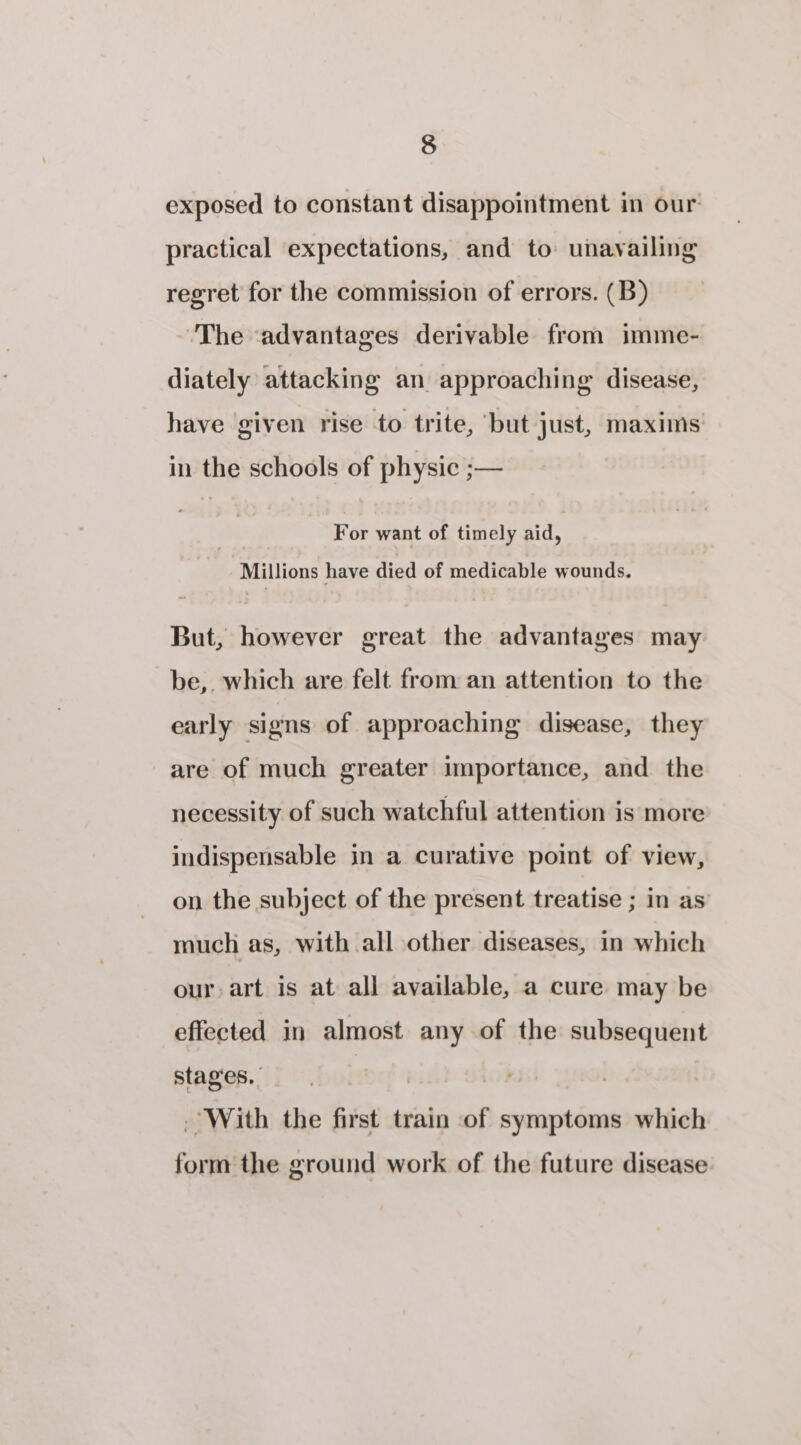 exposed to constant disappointment in our practical expectations, and to unavailing regret for the commission of errors. (B) The ‘advantages derivable from imme- diately attacking an approaching disease, have given rise to trite, ‘but just, maxims in the schools of physic ;— For want of timely aid, Millions have died of medicable wounds. But, however great the advantages may be,. which are felt from an attention to the early signs of approaching disease, they are of much greater importance, and the necessity of such watchful attention is more indispensable in a curative point of view, on the subject of the present treatise ; in as much as, with all other diseases, in which our art is at all available, a cure may be effected in almost any of the subsequent Stages. wed) With the first train of symptoms which form the ground work of the future disease