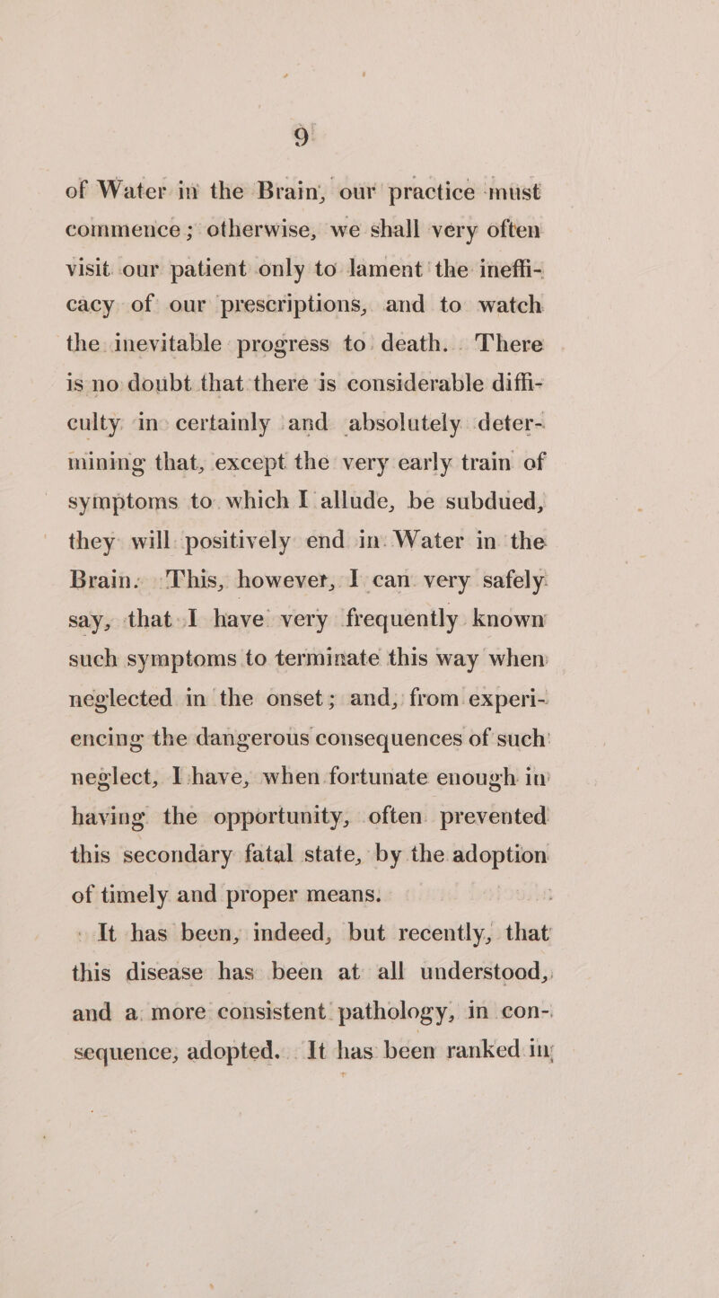 of Water in the Brain, our practice ‘must commence ; otherwise, we shall very often visit. our patient only to lament’ the ineffi- cacy of our prescriptions, and to watch the inevitable progress to: death. There is no doubt that there is considerable diffi- culty. in&gt; certainly and absolutely. deter- inining that, except the very early train of symptoms to. which I allude, be subdued, they: will positively end in: Water in the Brain. This, however, I. can. very safely. say, that I have very frequently known such symptoms to terminate this way when neglected in the onset; and, from experi- encing the dangerous consequences of such’ neglect, shave, when fortunate enough in having. the opportunity, often prevented. this secondary fatal state, by the. — of timely and proper means. | - It has been, indeed, but recently, that this disease has been at all understood, and a: more consistent pathology, in con- sequence, adopted... It has been ranked.1n: