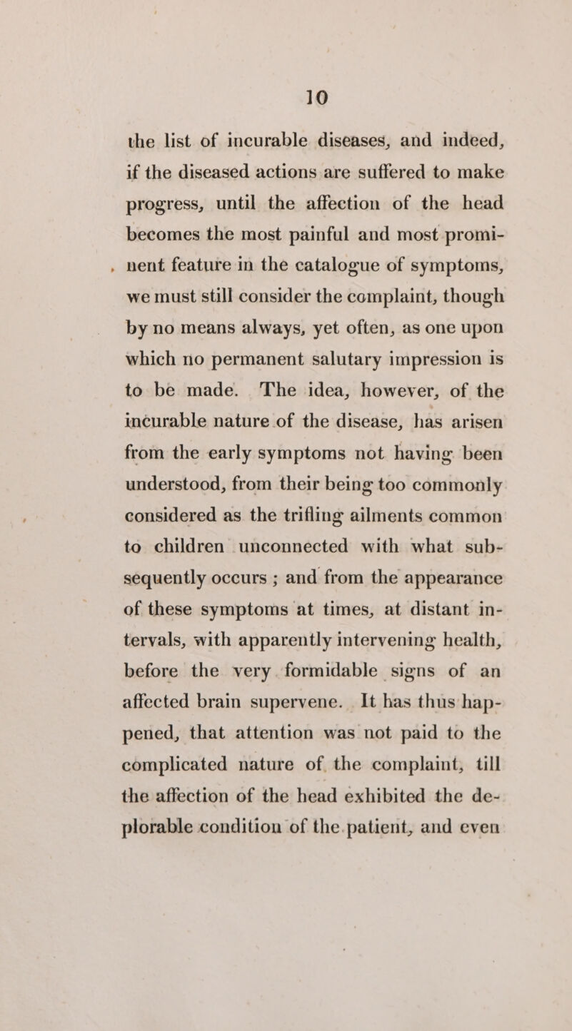 the list of incurable diseases, and indeed, if the diseased actions are suffered to make progress, until the affection of the head becomes the most painful and most promi- nent feature in the catalogue of symptoms, we must still consider the complaint, though by no means always, yet often, as one upon which no permanent salutary impression is to be made. The idea, however, of the incurable nature of the disease, has arisen from the early symptoms not. having been understood, from their being too commonly considered as the trifling ailments common to children unconnected with what sub- sequently occurs ; and from the appearance of these symptoms at times, at distant in- tervals, with apparently intervening health, before the very. formidable signs of an affected brain supervene. It has thus hap- pened, that attention was not paid to the complicated nature of the complaint, till the affection of the head exhibited the de- plorable condition of the.patient, and even