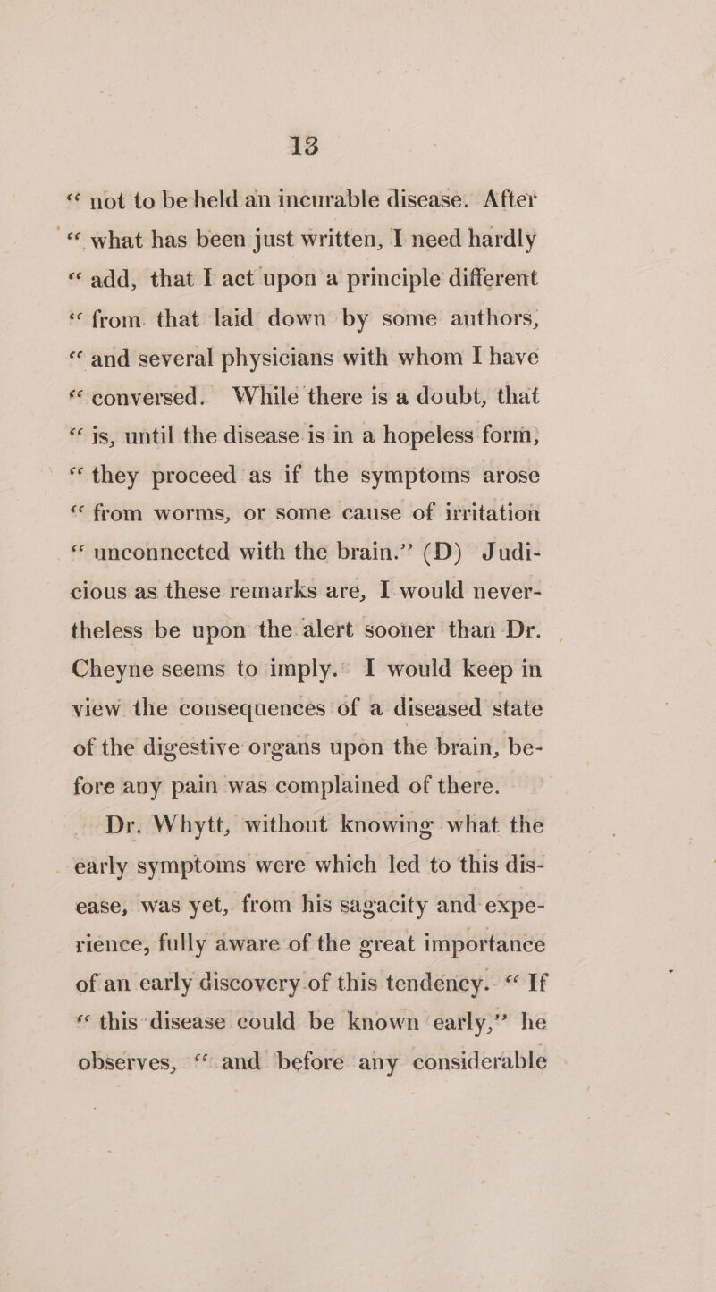 “¢ not to beheld an incurable disease. After «© what has been just written, I need hardly «add, that I act upon'a principle different ‘from. that laid down by some authors, «¢ and several physicians with whom I have ‘conversed. While there is a doubt, that * is, until the disease is in a hopeless form, “they proceed as if the symptoms arose ““ from worms, or some cause of irritation * unconnected with the brain.” (D) Judi- cious as these remarks are, I would never- theless be upon the alert sooner than Dr. — Cheyne seems to imply.” I would keep in view the consequences of a diseased state of the digestive organs upon the brain, be- fore any pain was complained of there. Dr. Whytt, without knowing what the _ early symptoms were which led to this dis- ease, was yet, from his sagacity and expe- rience, fully aware of the great importance of an early discovery-of this tendency. «If « this disease could be known early,” he observes, “ and before any considerable