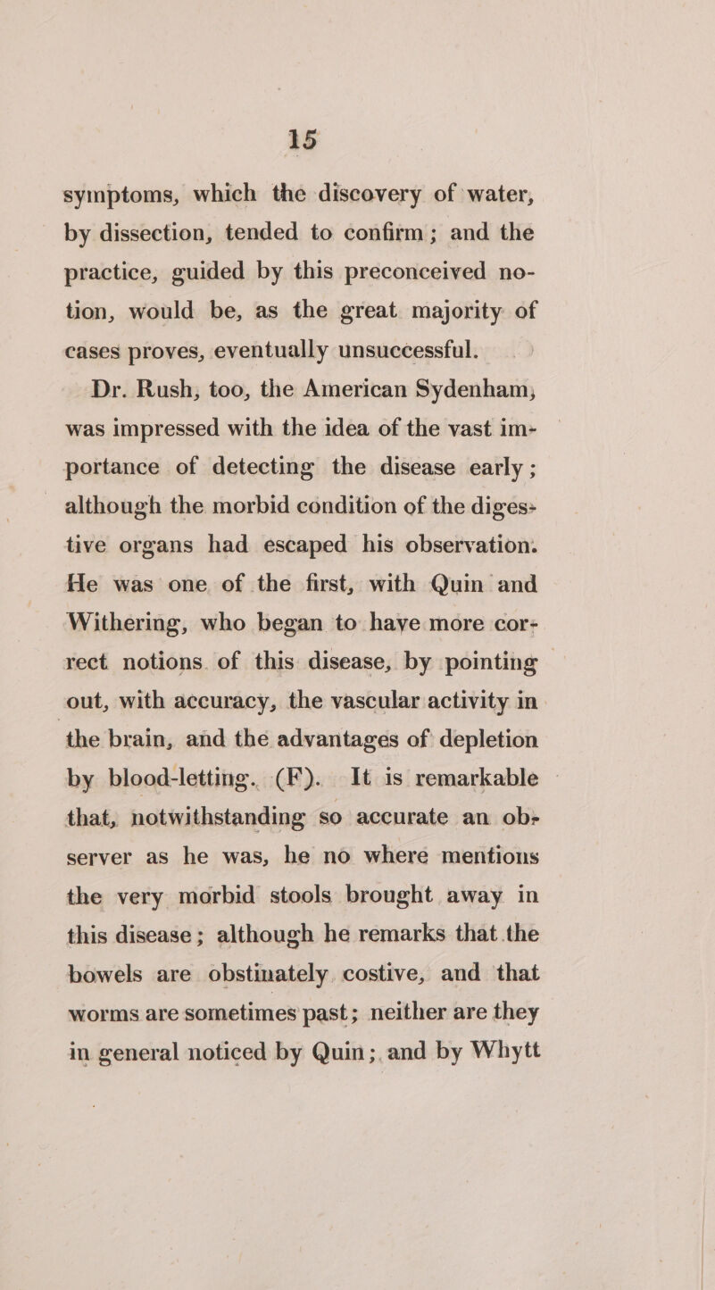 symptoms, which the discovery of water, by dissection, tended to confirm; and the practice, guided by this preconceived no- tion, would be, as the great majority of cases proves, eventually unsuccessful. Dr. Rush, too, the American Sydenham, was impressed with the idea of the vast im- portance of detecting the disease early ; although the morbid condition of the diges» tive organs had escaped his observation. He was one of the first, with Quin and Withering, who began to haye more cor- rect notions. of this disease, by pointing — out, with accuracy, the vascular activity in the brain, and the advantages of depletion by blood-letting. (F). It is remarkable — that, notwithstanding so accurate an ob&gt; server as he was, he no where mentions the very morbid stools brought away in this disease ; although he remarks that the bowels are obstinately. costive, and that worms are sometimes past ; neither are they in general noticed by Quin ;,and by Whytt