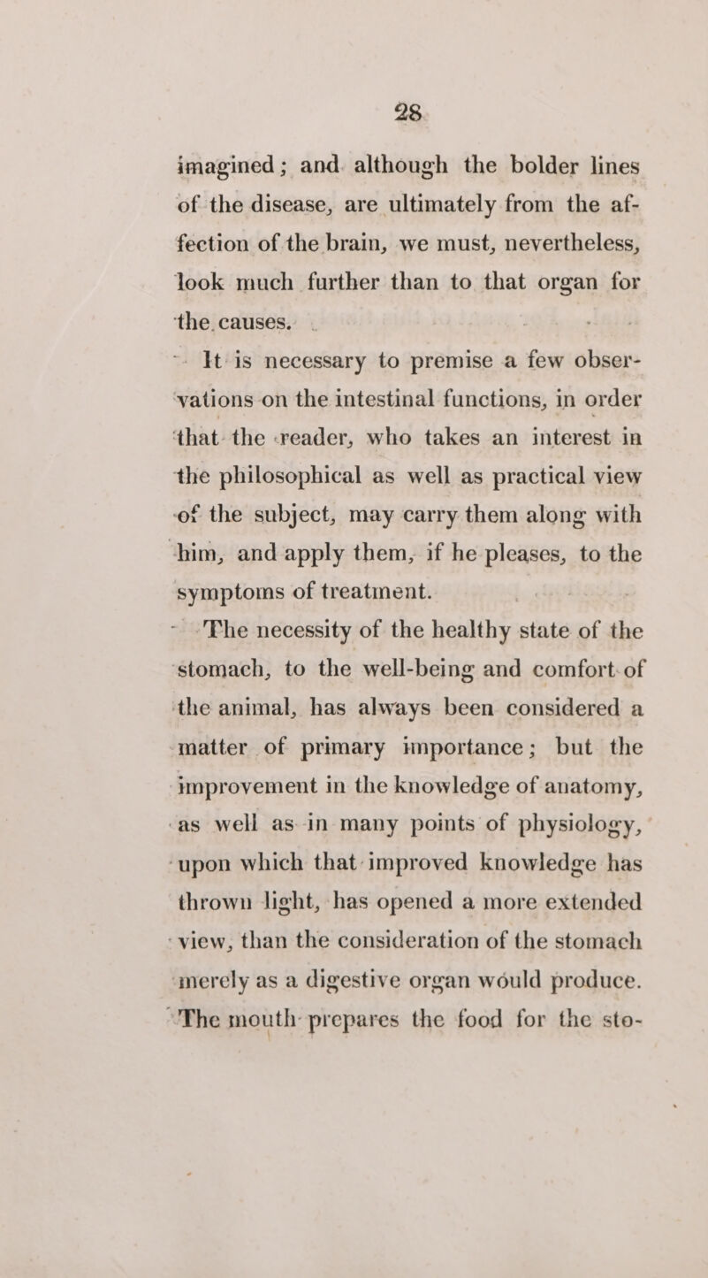 imagined ; and. although the bolder lines of the disease, are ultimately from the af- fection of the brain, we must, nevertheless, look much further than to that organ for ‘the. causes. -. It is necessary to premise a few obser- vations on the intestinal functions, in order that. the -reader, who takes an interest in the philosophical as well as practical view of the subject, may carry them along with ‘him, and apply them, if he pleases, to the symptoms of treatment. | : | ~ Phe necessity of the healthy state of the ‘stomach, to the well-being and comfort: of the animal, has always been considered a matter of primary hnportance; but the ‘improvement in the knowledge of anatomy, ‘as well as in many points of physiology, ‘upon which that-improved knowledge has thrown light, has opened a more extended ‘view, than the consideration of the stomach ‘merely as a digestive organ would produce. ~The mouth: prepares the food for the ste-