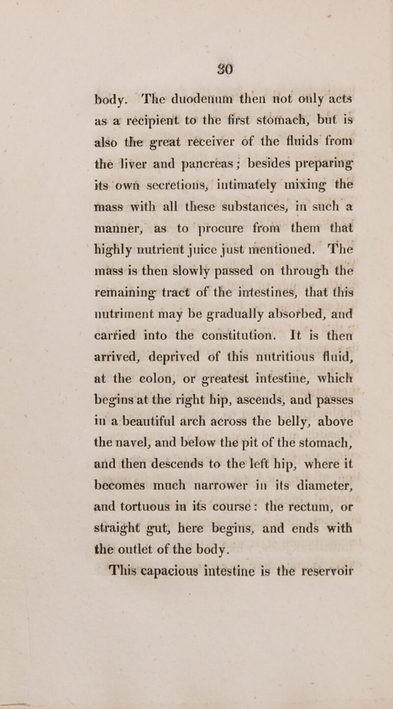 body. The duodenum then not only acts as a recipient to the first stomach, but is also the great receiver of the fluids from the liver and pancreas ; besides preparing its own secretions, intimately mixing the mass with all these substances, in such a manner, as to procure from them that highly nutrient juice just mentioned. The mass is then slowly passed on through the remaining tract of the intestines, that this nutriment may be gradually absorbed, and carried into the constitution. It is then arrived, deprived of this nutritious fluid, at the colon, or greatest intestine, which begins at the right hip, ascends, and passes — in a beautiful arch across the belly, above the navel, and below the pit of the stomach, and then descends to the left hip, where it becomes much narrower in its diameter, and tortuous in its course: the rectum, or straight gut, here begins, and ends with the outlet of the body. This capacious intestine is the reservoir