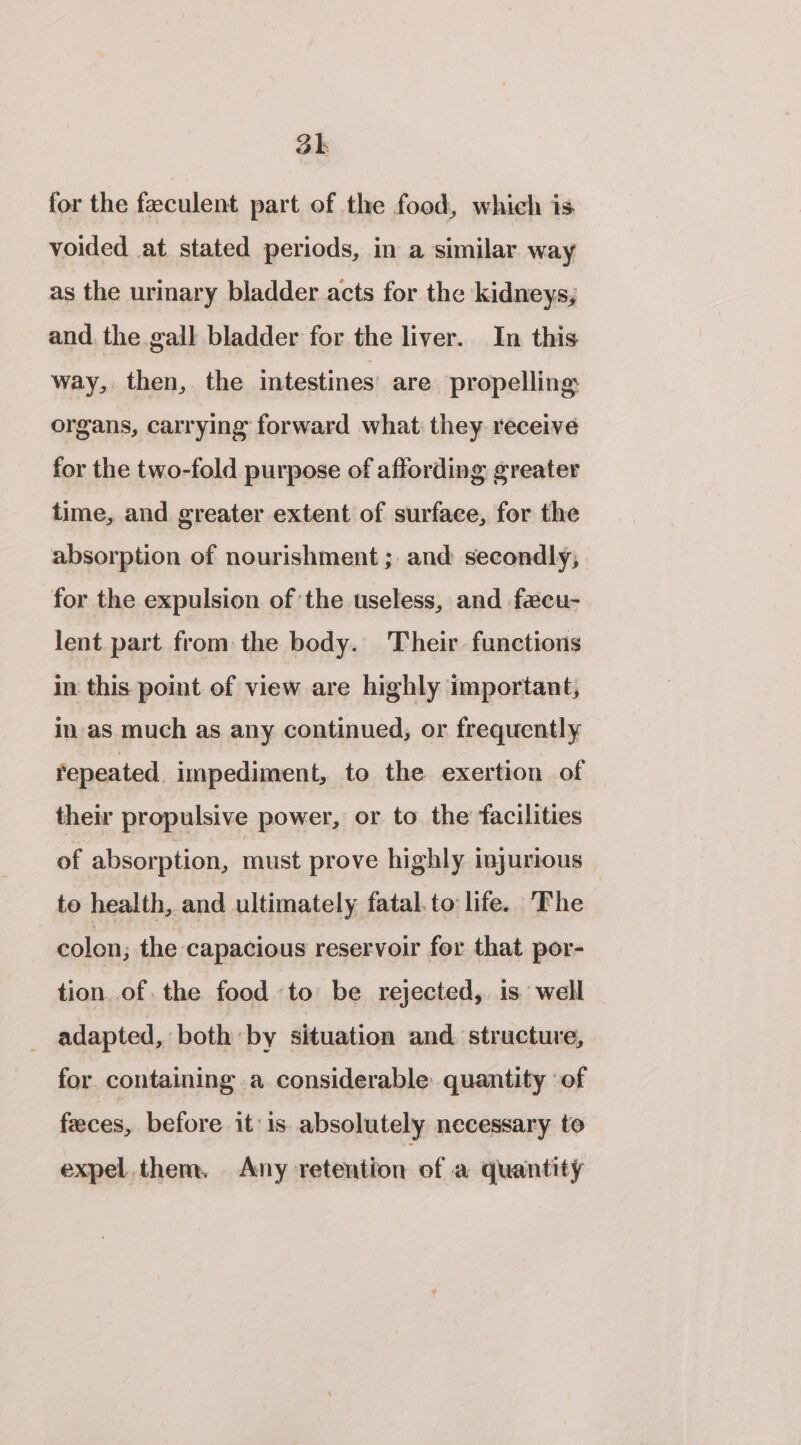 3k for the feeculent part of the food, which is voided at stated periods, in a similar way as the urinary bladder acts for the kidneys, and. the gall bladder for the liver. In this way, then, the intestines’ are propelling: organs, carrying forward what they receive for the two-fold purpose of affording greater time, and greater extent of surface, for the absorption of nourishment ; and secondly; for the expulsion of the useless, and fecu- lent part from the body. Their functions in this point of view are highly important, in-as much as any continued, or frequently repeated impediment, to the exertion of their propulsive power, or to the facilities of absorption, must prove highly injurious to health, and ultimately fatal. to life. The colon; the capacious reservoir for that por- tion. of. the food to be rejected, is well adapted, ‘both by situation and. structure, for containing a considerable: quantity of feces, before it is absolutely necessary to expel them, Any retention of a quantity