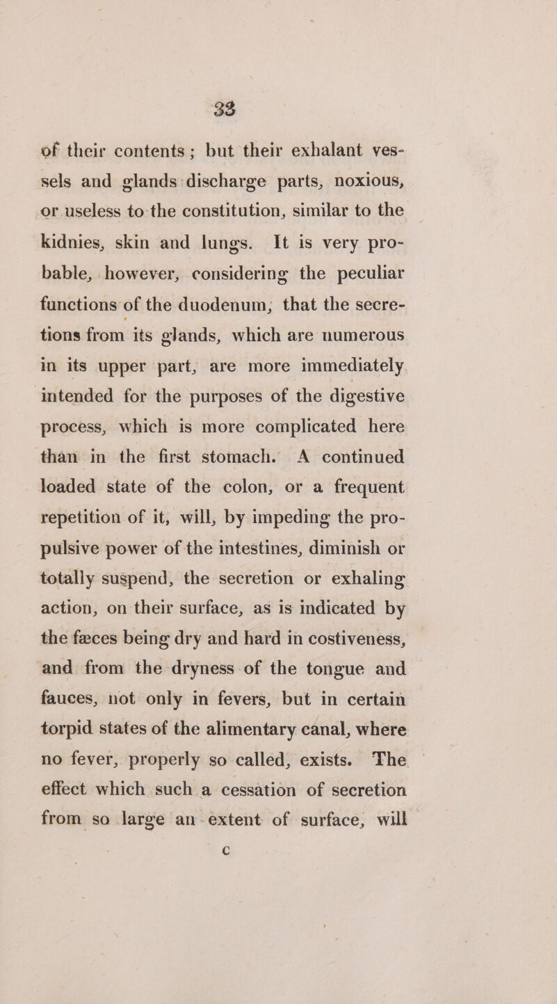 of their contents ; but their exhalant ves- sels and glands:discharge parts, noxious, or useless tothe constitution, similar to the kidnies, skin and lungs. It is very pro- bable, however, considering the peculiar functions of the duodenum, that the secre- tions from its glands, which are numerous in its upper part, are more immediately intended for the purposes of the digestive process, which is more complicated here than in the first stomach. A continued loaded state of the colon, or a frequent repetition of it, will, by impeding the pro- pulsive power of the intestines, diminish or totally suspend, the secretion or exhaling action, on their surface, as is indicated by the feces being dry and hard in costiveness, and from the dryness of the tongue and fauces, not only in fevers, but in certain torpid states of the alimentary canal, where no fever, properly so called, exists. The effect which such a cessation of secretion from so large an-extent of surface, will C