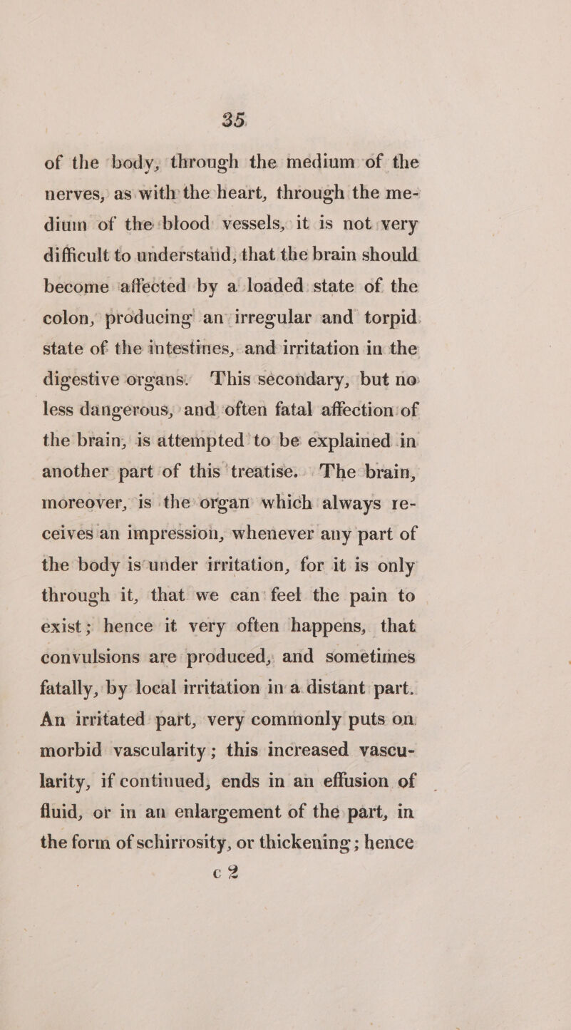 of the body, through the medium of the nerves, as with the heart, through the me- dium of the blood: vessels, it is not very difficult to understand, that the brain should become ‘affected by a loaded state of the colon, producing an irregular and torpid.: state of the intestines, and irritation in the digestive organs. ‘This sécondary, but no less dangerous, ‘and often fatal affection: of the brain, is attempted to be explained .in another part of this ‘treatise... The brain, moreover, is the organ which always re- ceives an impression, whenever any part of the body is’‘under irritation, for it is only through it, that we can’ feel the pain to exist ; hence it very often happens, that convulsions are produced, and sometimes fatally, by local irritation in a. distant part. An irritated part, very commonly puts on morbid vascularity ; this increased vascu- larity, if continued, ends in an effusion of fluid, or in an enlargement of the part, in the form of schirrosity, or thickening ; hence c? iw