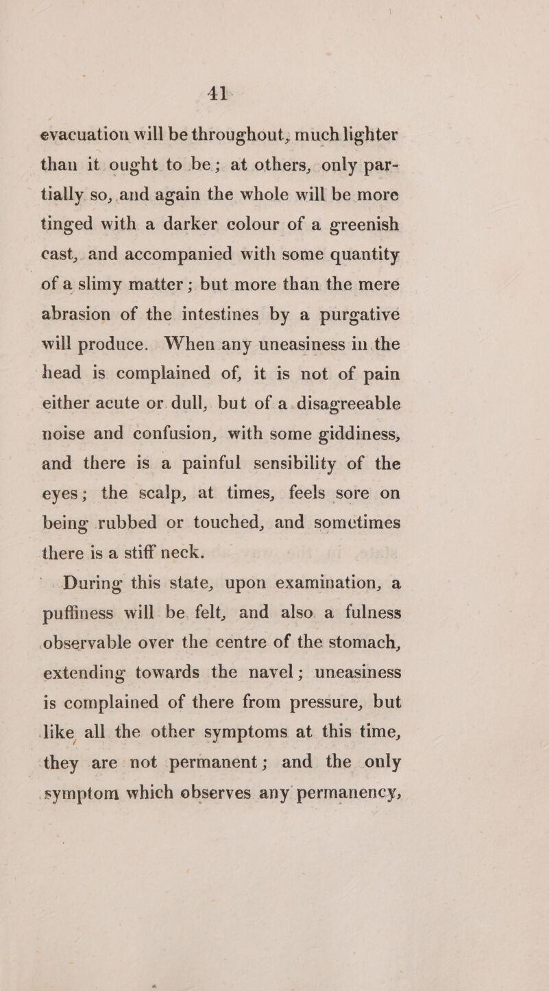 4} evacuation will be throughout, much lighter than it ought to be; at others, only par- tially. so, and again the whole will be more tinged with a darker colour of a greenish cast, and accompanied with some quantity of a slimy matter ; but more than the mere abrasion of the intestines by a purgative will produce. When any uneasiness inthe head is complained of, it is not of pain either acute or dull, but of a.disagreeable noise and confusion, with some giddiness, and there is a painful sensibility of the eyes; the scalp, at times, feels sore on being rubbed or touched, and sometimes there is a stiff neck. During this state, upon examination, a puffiness will be. felt, and also a fulness observable over the centre of the stomach, extending towards the navel; uneasiness is complained of there from pressure, but like all the other symptoms at this time, they are not permanent; and the only symptom which observes any permanency,