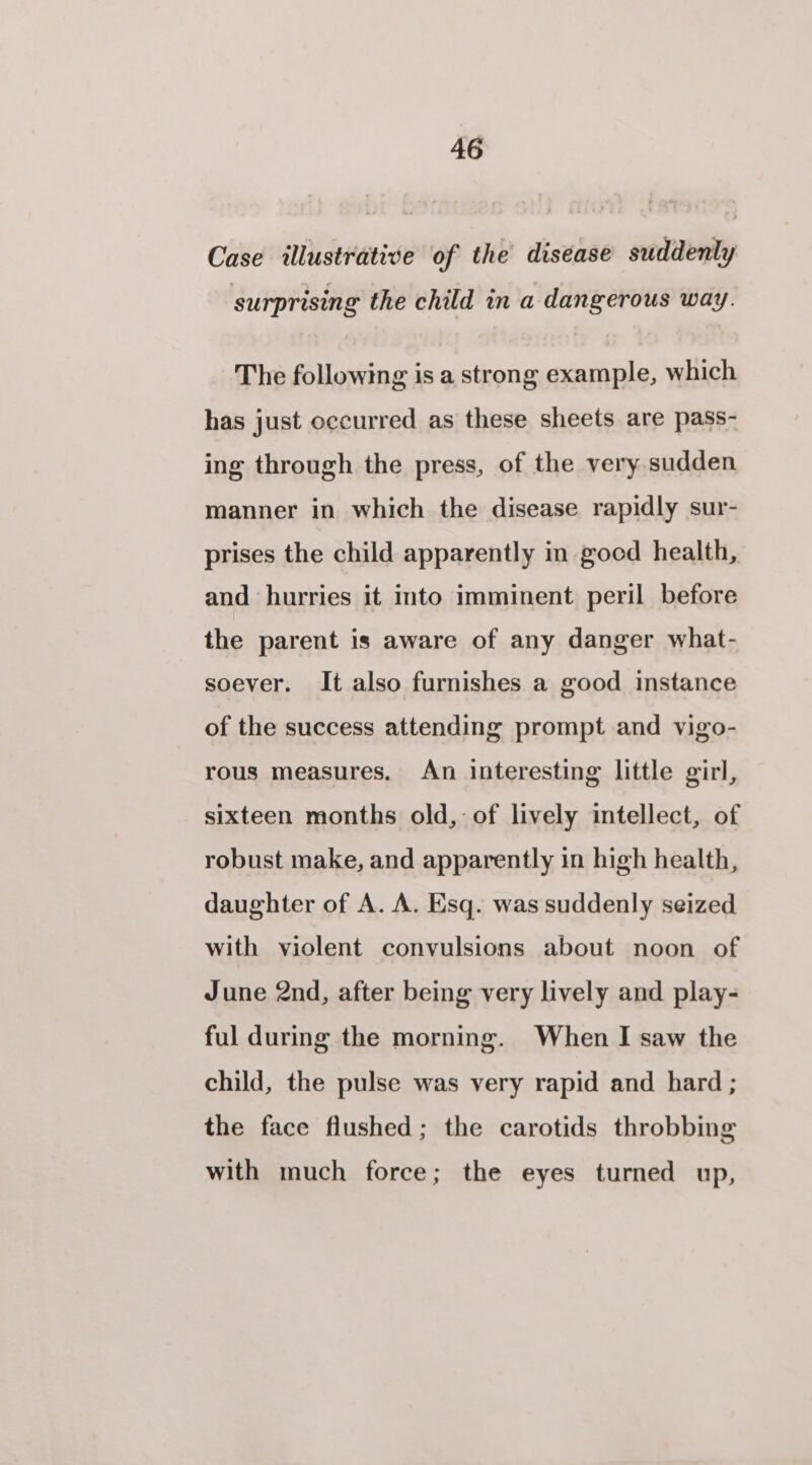 Case. illustrative of the disease suddenly surprising the child in a dangerous way. The following is a strong example, which has just occurred as these sheets are pass- ing through the press, of the very.sudden manner in which the disease rapidly sur- prises the child apparently in gocd health, and hurries it into imminent peril before the parent is aware of any danger what- soever. It also furnishes a good instance of the success attending prompt and vigo- rous measures. An interesting little girl, sixteen months old, of lively intellect, of robust make, and apparently in high health, daughter of A. A. Esq. was suddenly seized with violent convulsions about noon of June 2nd, after being very lively and play- ful during the morning. When I saw the child, the pulse was very rapid and hard ; the face flushed; the carotids throbbing with much force; the eyes turned up,