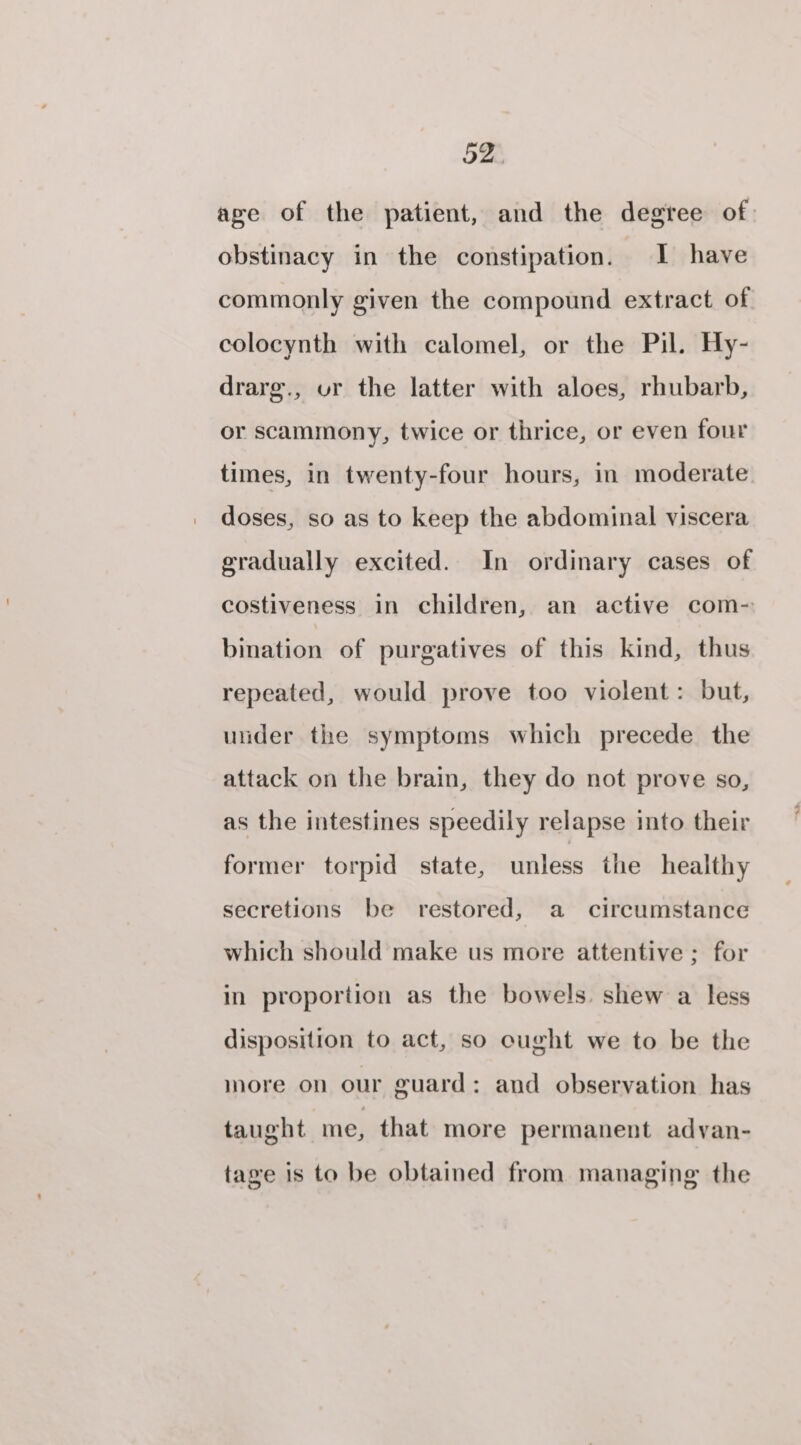 ave of the patient, and the degree of. obstinacy in the constipation. I have commonly given the compound extract of colocynth with calomel, or the Pil. Hy- drarg., ur the latter with aloes, rhubarb, or scammony, twice or thrice, or even four times, in twenty-four hours, in moderate doses, so as to keep the abdominal viscera gradually excited. In ordinary cases of costiveness in children, an active com- bination of purgatives of this kind, thus repeated, would prove too violent: but, under the symptoms which precede the attack on the brain, they do not prove so, as the intestines speedily relapse into their former torpid state, unless the healthy secretions be restored, a circumstance which should make us more attentive ; for in proportion as the bowels. shew a less disposition to act, so ought we to be the more on our guard: and observation has taught me, that more permanent adyan- tage is to be obtained from managing the